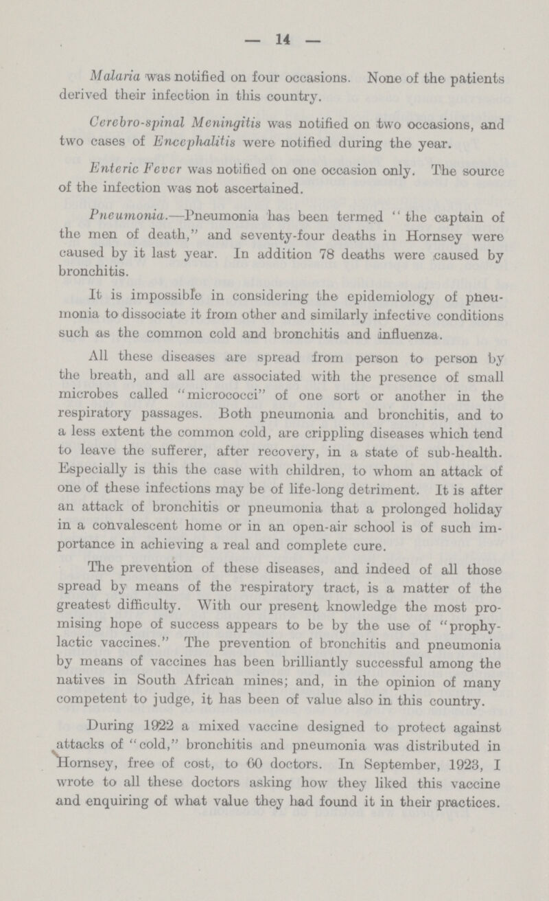 14 Malaria was notified on four occasions. None of the patients derived their infection in this country. Cerebrospinal Meningitis was notified on two occasions, and two cases of Encephalitis were notified during the year. Enteric Fever was notified on one occasion only. The source of the infection was not ascertained. Pneumonia.—Pneumonia has been termed the captain of the men of death, and seventy-four deaths in Hornsey were caused by it last year. In addition 78 deaths were caused by bronchitis. It is impossible in considering the epidemiology of pheu monia to dissociate it from other and similarly infective conditions such as the common cold and bronchitis and influenza. All these diseases are spread from person to person by the breath, and all are associated with the presence of small microbes called micrococci of one sort or another in the respiratory passages. Both pneumonia and bronchitis, and to a less extent the common cold, are crippling diseases which tend to leave the sufferer, after recovery, in a state of sub-health. Especially is this the case with children, to whom an attack of one of these infections may be of life-long detriment. It is after an attack of bronchitis or pneumonia that a prolonged holiday in a convalescent home or in an open-air school is of such im portance in achieving a real and complete cure. The prevention of these diseases, and indeed of all those spread by means of the respiratory tract, is a matter of the greatest difficulty. With our present knowledge the most pro mising hope of success appears to be by the use of prophy lactic vaccines. The prevention of bronchitis and pneumonia by means of vaccines has been brilliantly successful among the natives in South African mines; and, in the opinion of many competent to judge, it has been of value also in this country. During 1922 a mixed vaccine designed to protect against attacks of cold, bronchitis and pneumonia was distributed in Hornsey, free of cost, to CO doctors. In September, 1923, I wrote to all these doctors asking how they liked this vaccine and enquiring of what value they had found it in their practices.