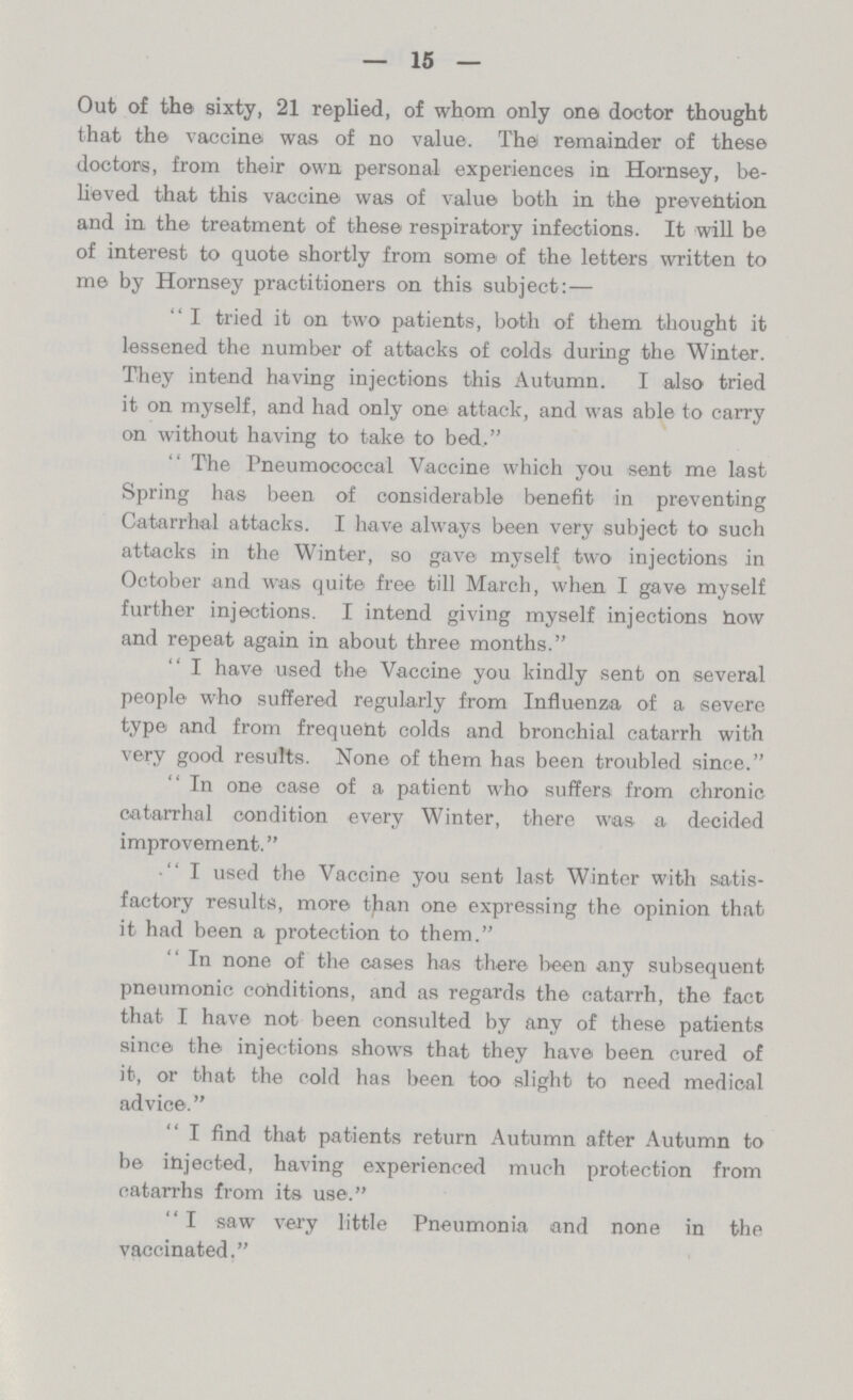 15 Out of the sixty, 21 replied, of whom only one doctor thought that the vaccine was of no value. The remainder of these doctors, from their own personal experiences in Homsey, be hoved that this vaccine was of value both in the prevention and in the treatment of these respiratory infections. It will be of interest to quote shortly from some of the letters written to me by Hornsey practitioners on this subject:— I tried it on two patients, both of them thought it lessened the number of attacks of colds during the Winter. They intend having injections this Autumn. I also tried it on myself, and had only one attack, and was able to carry on without having to take to bed, The Pneumococcal Vaccine which you sent me last Spring has been of considerable benefit in preventing Catarrhal attacks. I have always been very subject to such attacks in the Winter, so gave myself two injections in October and was quite free till March, when I gave myself further injections. I intend giving myself injections how and repeat again in about three months. I have used the Vaccine you kindly sent on several people who suffered regularly from Influenza of a severe type and from frequent colds and bronchial catarrh with very good results. None of them has been troubled since. In one case of a patient who suffers from chronic catarrhal condition every Winter, there was a decided improvement. I used the Vaccine you sent last Winter with satis factory results, more than one expressing the opinion that it had been a protection to them. In none of the cases has there been any subsequent pneumonic conditions, and as regards the catarrh, the fact that I have not been consulted by any of these patients since the injections shows that they have been cured of it, or that the cold has been too slight to need medical advice. I find that patients return Autumn after Autumn to be injected, having experienced much protection from catarrhs from its use. I saw very little Pneumonia and none in the vaccinated.