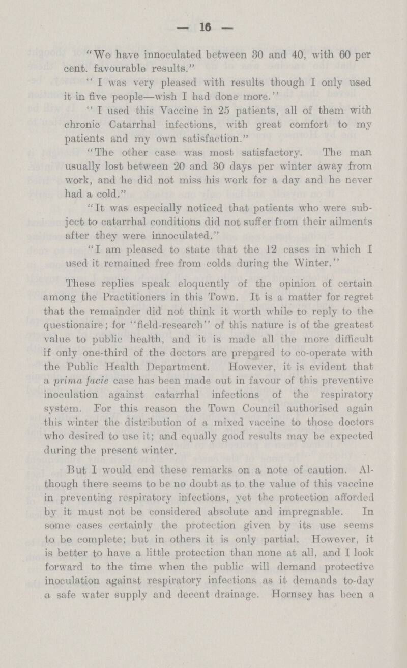 — 16 — We have innoculated between 30 and 40, with 60 per cent. favourable results. I was very pleased with results though I only used it in five people—wish I had done more. I used this Vaccine in 25 patients, all of them with chronic Catarrhal infections, with great comfort to my patients and my own satisfaction. The other case was most satisfactory. The man usually lost between 20 and 30 days per winter away from work, and he did not miss his work for a day and he never had a cold. It was especially noticed that patients who were sub ject to catarrhal conditions did not suffer from their ailments after they were innoculated. I am pleased to state that the 12 cases in which I used it remained free from colds during the Winter. These replies speak eloquently of the opinion of certain among the Practitioners in this Town. It is a matter for regret that the remainder did not think it worth while to reply to the questionaire; for field-research of this nature is of the greatest value to public health, and it is made all the more difficult if only one-third of the doctors are prepared to co-operate with the Public Health Department. However, it is evident that a prima facie case has been made out in favour of this preventive inoculation against catarrhal infections of the respiratory system. For this reason the Town Council authorised again this winter the distribution of a mixed vaccine to those doctors who desired to use it; and equally good results may be expected during the present winter. Rut I would end these remarks on a note of caution. Al though there seems to be no doubt as to the value of this vaccine in preventing respiratory infections, yet the protection afforded by it must not be considered absolute and impregnable. In some cases certainly the protection given by its use seems to be complete; but in others it is only partial. However, it is better to have a little protection than none at all, and I look forward to the time when the public will demand protective inoculation against respiratory infections as it demands to-day a safe water supply and decent drainage. Hornsey has been a