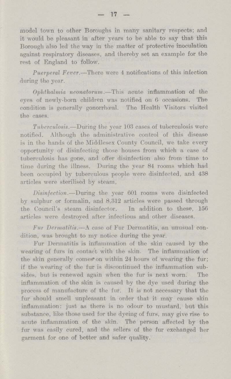 17 model town to other Boroughs in many sanitary respects; and it would be pleasant in after years to be able to say that this Borough also led the way in the matter of protective inoculation against respiratory diseases, and thereby set an example for the rest of England to follow. Puerperal Fever.—There were 4 notifications of this infection during the year. Ophthalmia neonatorum.—This acute inflammation of the eyes of newly-born children was notified on 6 occasions. The condition is generally gonorrheal. The Health Visitors visited the cases. Tuberculosis.—During the year 103 cases of tuberculosis were notified. Although the administrative control of this disease is in the hands of the Middlesex County Council, we take every opportunity of disinfecting those houses from which a case of tuberculosis has gone, and offer disinfection also from time to time during the illness. During the year 84 rooms which had been occupied by tuberculous people were disinfected, and 438 articles were sterilised by steam. Disinfection.—During the year 601 rooms were disinfected by sulphur or formalin, and 8,312 articles were passed through the Council's steam disinfector. In addition to these, 156 articles were destroyed after infectious and other diseases. Fur Dermatitis.—A case of Fur Dermatitis, an unusual con dition, was brought to my notice during the year. Fur Dermatitis is inflammation of the skin caused by the wearing of furs in contact with the skin. The inflammation of the skin generally comes on within 24 hours of wearing the fur; if the wearing of the fur is discontinued the inflammation sub sides, but is renewed again when the fur is next worn. The inflammation of the skin is caused by the dye used during the process of manufacture of the fur. It is not necessary that the fur should smell unpleasant in order that it may cause skin inflammation: just as there is no odour to mustard, but this substance, like those used for the dyeing of furs, may give rise to acute inflammation of the skin. The person affected by the fur was easily cured, and the sellers of the fur exchanged her garment for one of better and safer quality.