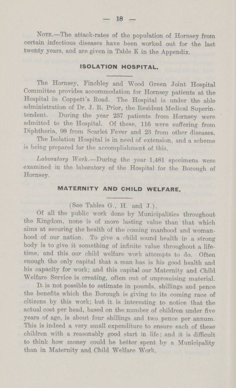 18 Note.—The attack-rates of the population of Hornsey from certain infectious diseases have been worked out for the last twenty years, and are given in Table K in the Appendix. ISOLATION HOSPITAL. The Hornsey, Finchley and Wood Green Joint Hospital Committee provides accommodation for Hornsey patients at the Hospital in Coppett's Road. The Hospital is under the able administration of Dr. J. R. Prior, the Resident Medical Superin tendent. During the year 237 patients from Horbsey were admitted to the Hospital. Of these, 116 were suffering from Diphtheria, 98 from Scarlet Fever and 23 from other diseases. The Isolation Hospital is in need of extension, and a scheme is being prepared for the accomplishment of this. Laboratory Work.—During the year 1,481 specimens were examined in the laboratory of the Hospital for the Borough of Hornsey. MATERNITY AND CHILD WELFARE. (See Tables G., H. and J.). Of all the public work done by Municipalities throughout the Kingdom, none is of more lasting value than that which aims at securing the health of the coming manhood and woman hood of our nation. To give a child sound health in a strong body is to give it something of infinite value throughout a life time, and this our child welfare work attempts to do. Often enough the only capital that a man has is his good health and his capacity for work; and this capital our Maternity and Child Welfare Service is creating, often out of unpromising material. It is not possible to estimate in pounds, shillings and pence the benefits which the Borough is giving to its coming race of citizens by this work; but it is interesting to notice that the actual cost per head, based on the number of children under five years of age, is about four shillings and two pence per annum. This is indeed a very small expenditure to ensure each of these children with a reasonably good start in life; and it is difficult to think how money could be better spent by a Municipality than in Maternity and Child Welfare Work.