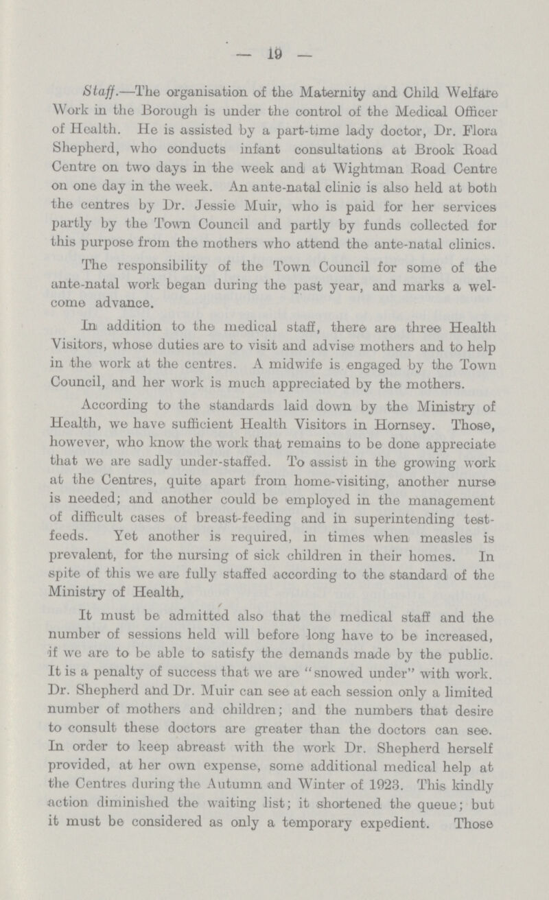 19 Staff.—The organisation of the Maternity and. Child Welfare Work in the Borough is under the control of the Medical Officer of Hoalth. He is assisted by a part-time lady doctor, Dr. Flora Shepherd, who conducts infant consultations at Brook Boad Centre on two days in the week and at Wightman Boad Centre on one day in the week. An ante-natal clinic is also held at both the centres by Dr. Jessie Muir, who is paid for her services partly by the Town Council and partly by funds collected for this purpose from the mothers who attend the ante-natal clinics. The responsibility of the Town Council for some of the ante-natal work began during the past year, and marks a wel come advance. In addition to the medical staff, there are three Health Visitors, whose duties are to visit and advise mothers and to help in the work at the centres. A midwife is engaged by the Town Council, and her work is much appreciated by the mothers. According to the standards laid down by the Ministry of Health, we have sufficient Health Visitors in Hornsey. Those, however, who know the work that remains to be don© appreciate that we are sadly under-staffed. To assist in the growing work at the Centres, quite apart from home-visiting, another nurse is needed; and another could be employed in the management of difficult cases of breast-feeding and in superintending test feeds. Yet another is required, in times when measles is prevalent, for the nursing of sick children in their homes. In spite of this we are fully staffed according to the standard of the Ministry of Health, It must be admitted also that the medical staff and the number of sessions held will before long have to be increased, if we are to be able to satisfy the demands made by the public. It is a penalty of success that we are snowed under with work. Dr. Shepherd and Dr. Muir can see at each session only a limited number of mothers and children; and the numbers that desire to consult these doctors are greater than the doctors can see. In order to keep abreast with the work Dr. Shepherd herself provided, at her own expense, some additional medical help at the Centres during the Autumn and Winter of 1923. This kindly action diminished the waiting list; it shortened the queue; but it must be considered as only a temporary expedient. Those
