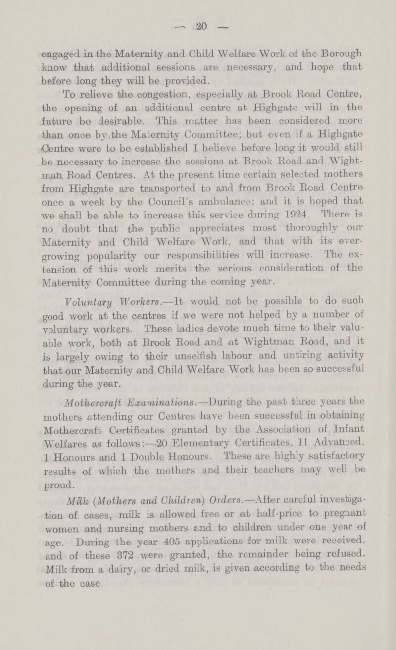 20 engaged in the Maternity and Child Welfare Work of the Borough know that additional sessions are necessary, and hope that before long they will be provided. To relieve the congestion, especially at Brook Road Centre, the opening of an additional centre at Highgate will in the future be desirable. This matter has been considered more than once by the Maternity Committee; but even if a Highgate Centre were to be established I believe before long it would still be necessary to increase the sessions at Brook Road and Wight man Road Centres. At the present time certain selected mothers from Highgate are transported to and from Brook Road Centre once a week by the Council's ambulance; and it is hoped that we shall be able to increase this service during 1924. There is no doubt that the public appreciates most thoroughly our Maternity and Child Welfare Work, and that with its ever growing popularity our responsibilities will increase. The ex tension of this work merits the serious consideration of the Maternity Committee during the coming year. Voluntary Workers.—It would not be possible to do such good work at the centres if we were not helped by a number of voluntary workers. These ladies devote much time to their valu able work, both at Brook Road and at Wightman Road, and it is largely owing to their unselfish labour and untiring activity that our Maternity and Child Welfare Work has been so successful during the year. Mothercraft Examinations.—During the past three years the mothers attending our Centres have been successful in obtaining Mothercraft Certificates granted by the Association of Infant Welfares as follows:—20 Elementary Certificates, 11 Advanced, 1 Honours and 1 Double Honours. These are highly satisfactory results of which the mothers and their teachers may well be proud. Milk (Mothers and Children) Orders.—After careful investiga tion of cases, milk is allowed free or at half-price to pregnant women and nursing mothers and to children under one year of age. During the year 405 applications for milk were received, and of these 372 were granted, the remainder being refused. Milk from a dairy, or dried milk, is given according to the needs of the case