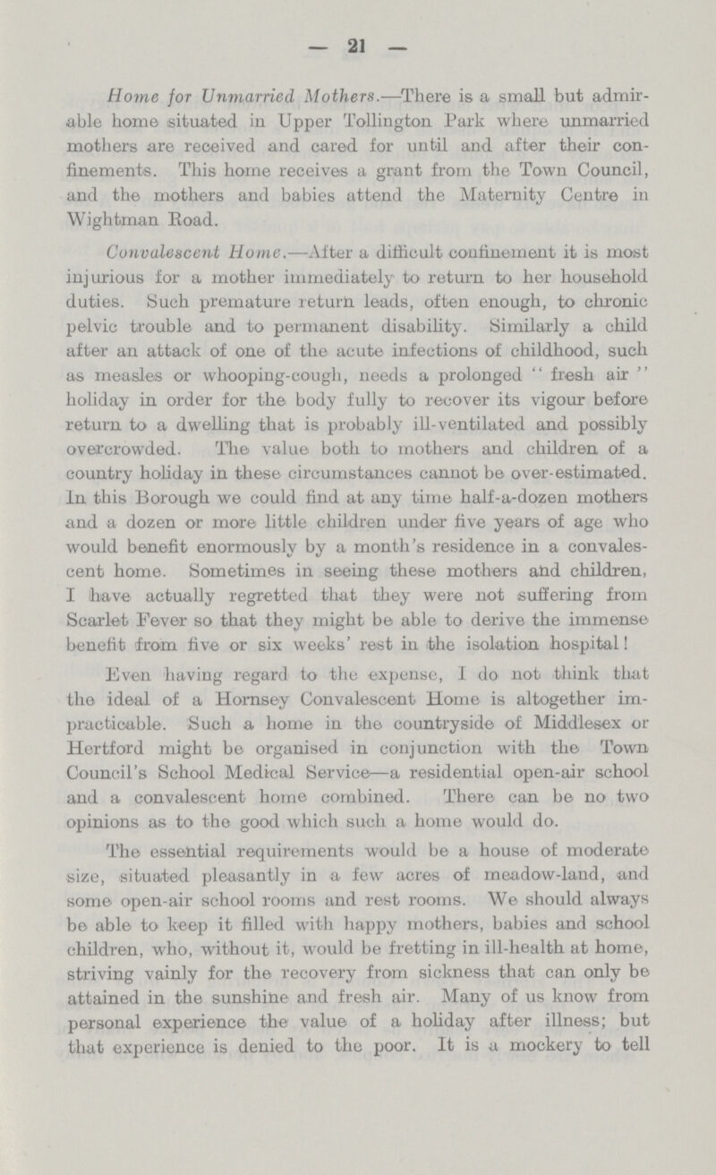 21 Home for Unmarried Mothers.—There is a small but admir able home situated in Upper Tollington Park where unmarried mothers are received and cared for until and after their con finements. This home receives a grant from the Town Council, and the mothers and babies attend the Maternity Centre in Wightman Road. Convalescent Home.—After a difficult confinement it is most injurious for a mother immediately to return to her household duties. Such premature return leads, often enough, to chronic pelvic trouble and to permanent disability. Similarly a child after an attack of one of the acute infections of childhood, such as measles or whooping-cough, needs a prolonged fresh air holiday in order for the body fully to recover its vigour before return to a dwelling that is probably ill-ventilated and possibly overcrowded. The value both to mothers and children of a country holiday in these circumstances cannot be over-estimated. In this Borough we could find at any time half-a-dozen mothers and a dozen or more little children under five years of age who would benefit enormously by a month's residence in a convales cent home. Sometimes in seeing these mothers atid children, I have actually regretted that they were not suffering from Scarlet Fever so that they might be able to derive the immense benefit from five or six weeks' rest in the isolation hospital! Even having regard to the expense, I do not think that the ideal of a Homsey Convalescent Home is altogether im practicable. Such a home in the countryside of Middlesex or Hertford might be organised in conjunction with the Town Council's School Medical Service—a residential open-air school and a convalescent home combined. There can be no two opinions as to the good which such a home would do. The essential requirements would be a house of moderate size, situated pleasantly in a few acres of meadow-land, and some open-air school rooms and rest rooms. We should always be able to keep it filled with happy mothers, babies and school children, who, without it, would be fretting in ill-health at home, striving vainly for the recovery from sickness that can only be attained in the sunshine and fresh air. Many of us know from personal experience the value of a holiday after illness; but that experience is denied to the poor. It is a mockery to tell