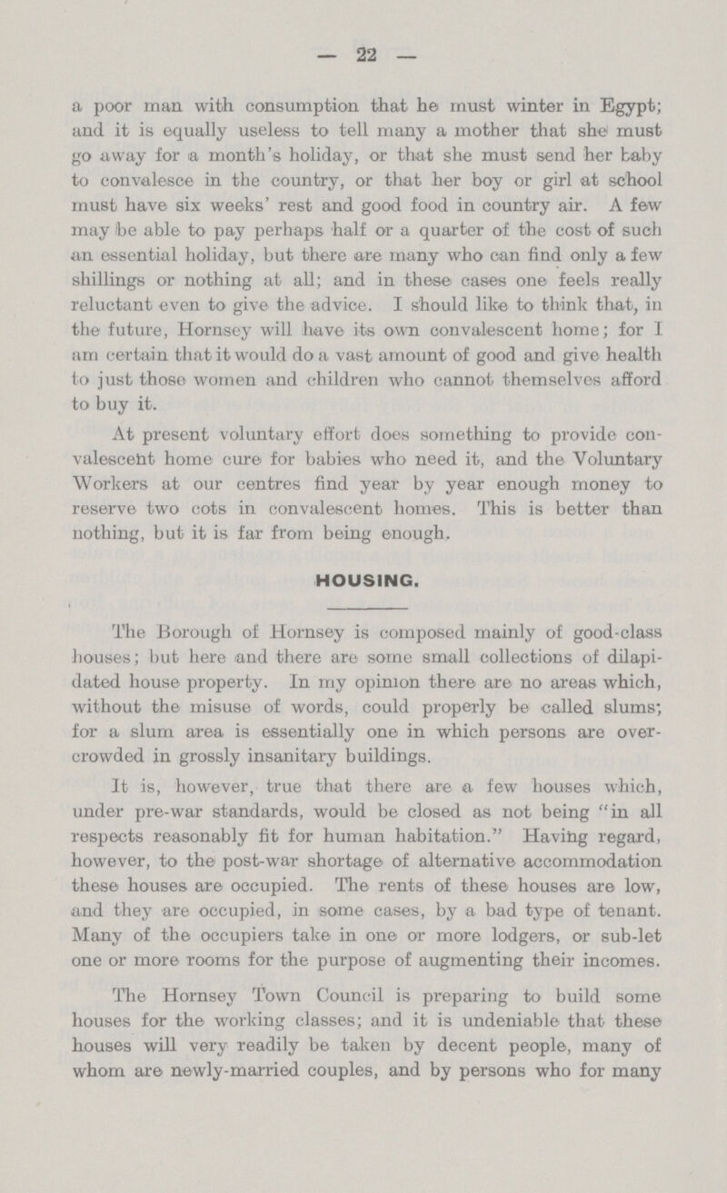— 22 — a poor man with consumption that he must winter in Egypt; and it is equally useless to tell many a mother that she must go away for a month's holiday, or that she must send her baby to convalesce in the country, or that her boy or girl at school must have six weeks' rest and good food in country air. A few may be able to pay perhaps half or a quarter of the cost of such an essential holiday, but there are many who can find only a few shillings or nothing at all; and in these cases one feels really reluctant even to give the advice. I should like to think that, in the future, Hornsey will have its own convalescent home; for I am certain that it would do a vast amount of good and give health to just those women and children who cannot themselves afford to buy it. At present voluntary effort does something to provide con valescent home cure for babies who need it, and the Voluntary Workers at our centres find year by year enough money to reserve two cots in convalescent homes. This is better than nothing, but it is far from being enough, HOUSING. The Borough of Hornsey is composed mainly of good-class houses; but here and there are some small collections of dilapi dated house property. In my opinion there are no areas which, without the misuse of words, could properly be called slums; for a slum area is essentially one in which persons are over crowded in grossly insanitary buildings. It is, however, true that there are a few houses which, under pre-war standards, would be closed as not being in all respects reasonably fit for human habitation. Having regard, however, to the post-war shortage of alternative accommodation these houses are occupied. The rents of these houses are low, and they are occupied, in some cases, by a bad type of tenant. Many of the occupiers take in one or more lodgers, or sub-let one or more rooms for the purpose of augmenting their incomes. The Hornsey Town Council is preparing to build some houses for the working classes; and it is undeniable that these houses will very readily be taken by decent people, many of whom are newly-married couples, and by persons who for many