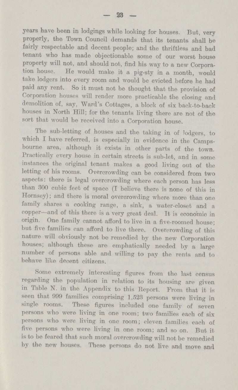 23 years have been in lodgings while looking for houses. But, very properly, the Town Council demands that its tenants shall be fairly respectable and decent people; and the thriftless and bad tenant who has made objectionable some of our worst house property will not, and should not, find his way to a new Corpora tion house. He would make it a pig-sty in a month, would take lodgers into every room and would be evicted before he had paid any rent. So it must not be thought that the provision of Corporation houses will render more practicable the closing and demolition of, say, Ward's Cottages, a block of six back-to-back houses in North Hill; for the tenants living there are not of the sort that would be received into a Corporation house. The sub-letting of houses and the taking in of lodgers, to which I have referred, is especially in evidence in the Camps bourne area, although it exists in other parts of the town. Practically every house in certain streets is sub-let, and in some instances the original tenant makes a good living out of the letting of his rooms. Overcrowding can be considered from two aspects: there is legal overcrowding where each person has less than 300 cubic feet of space (I believe there is none of this in Hornsey); and there is moral overcrowding where more than one family shares a cooking range, a sink, a water-closet and a copper—and of this there is a very great deal. It is economic in origih. One family cannot afford to live in a five-roomed house; but five families can afford to live there. Overcrowding of this nature will obviously not be remedied by the new Corporation houses; although these are emphatically needed by a large number of persons able and willing to pay the rents and to behave like decent citizens. Some extremely interesting figures from the last census regarding the population in relation to its housing are given in Table N. in the Appendix to this Report. From that it is seen that 999 families comprising 1,523 persons were living in single rooms. These figures included one family of seven persons who were living in one room; two families each of six persons who were living in one room; eleven families each of five persons who were living in one room; and so on. But it is to be feared that such moral overcrowding will not be remedied by the new houses. These persons do not live and move and