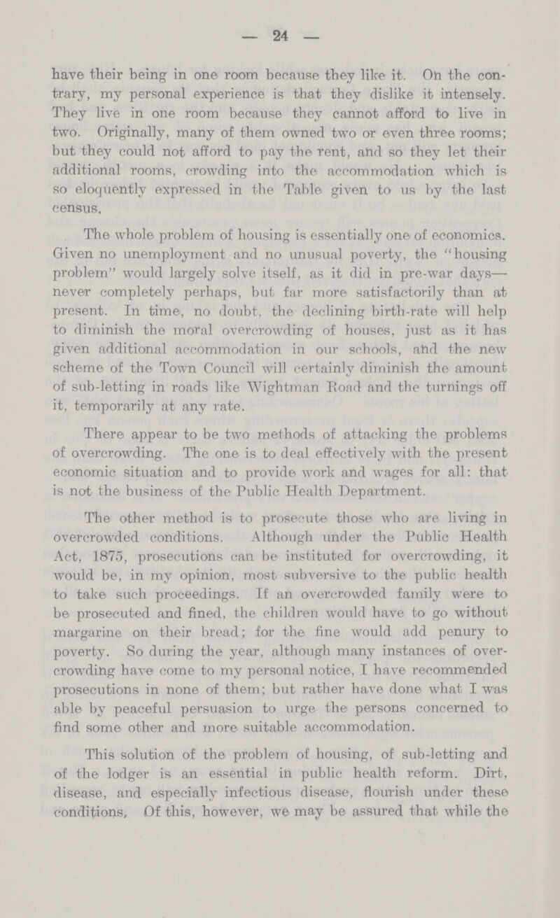 — 24 — have their being in one room because they like it. On the con trary, my personal experience is that they dislike it intensely. They live in one room because they cannot afford to live in two. Originally, many of them owned two or even three rooms; but they could not afford to pay the rent, and so they let their additional rooms, crowding into the accommodation which is so eloquently expressed in the Table given to us by the last census. The whole problem of housing is essentially one of economics. Given no unemployment and no unusual poverty, the housing problem would largely solve itself, as it did in pre-war days— never completely perhaps, but far more satisfactorily than at present. In time, no doubt, the declining birth-rate will help to diminish the moral overcrowding of houses, just as it has given additional accommodation in our schools, and the new scheme of the Town Council will certainly diminish the amount of sub-letting in roads like Wightman Road and the turnings off it, temporarily at any rate. There appear to be two methods of attacking the problems of overcrowding. The one is to deal effectively with the present economic situation and to provide work and wages for all: that is not the business of the Public Health Department. The other method is to prosecute those who are living in overcrowded conditions. Although under the Public Health Act, 1875, prosecutions can be instituted for overcrowding, it would be, in my opinion, most subversive to the public health to take such proceedings. If an overcrowded family were to be prosecuted and fined, the children would have to go without margarine on their bread; for the fine would add penury to poverty. So during the year, although many instances of over crowding have come to my personal notice, I have recommended prosecutions in none of them; but rather have done what I was able by peaceful persuasion to urge the persons concerned to find some other and more suitable accommodation. This solution of the problem of housing, of sub-letting and of the lodger is an essential in public health reform. Dirt, disease, and especially infectious disease, flourish under these conditions. Of this, however, we may be assured that while the
