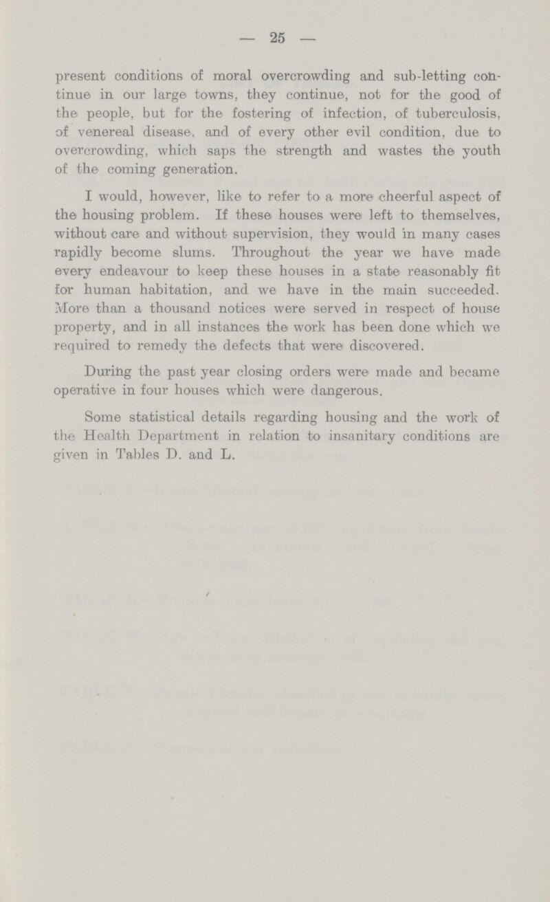 — 25 — present conditions of moral overcrowding and sub-letting con tinue in our large towns, they continue, not for the good of the people, but for the fostering of infection, of tuberculosis, of venereal disease, and of every other evil condition, due to overcrowding, which saps the strength and wastes the youth of the coming generation. I would, however, like to refer to a more cheerful aspect of the housing problem. If these houses were left to themselves, without care and without supervision, they would in many cases rapidly become slums. Throughout the year we have made every endeavour to keep these houses in a state reasonably fit for human habitation, and we have in the main succeeded. More than a thousand notices were served in respect of house property, and in all instances the work has been done which we required to remedy the defects that were discovered. During the past year closing orders were made and became operative in four houses which were dangerous. Some statistical details regarding housing and the work of the Health Department in relation to insanitary conditions are given in Tables D. and L.