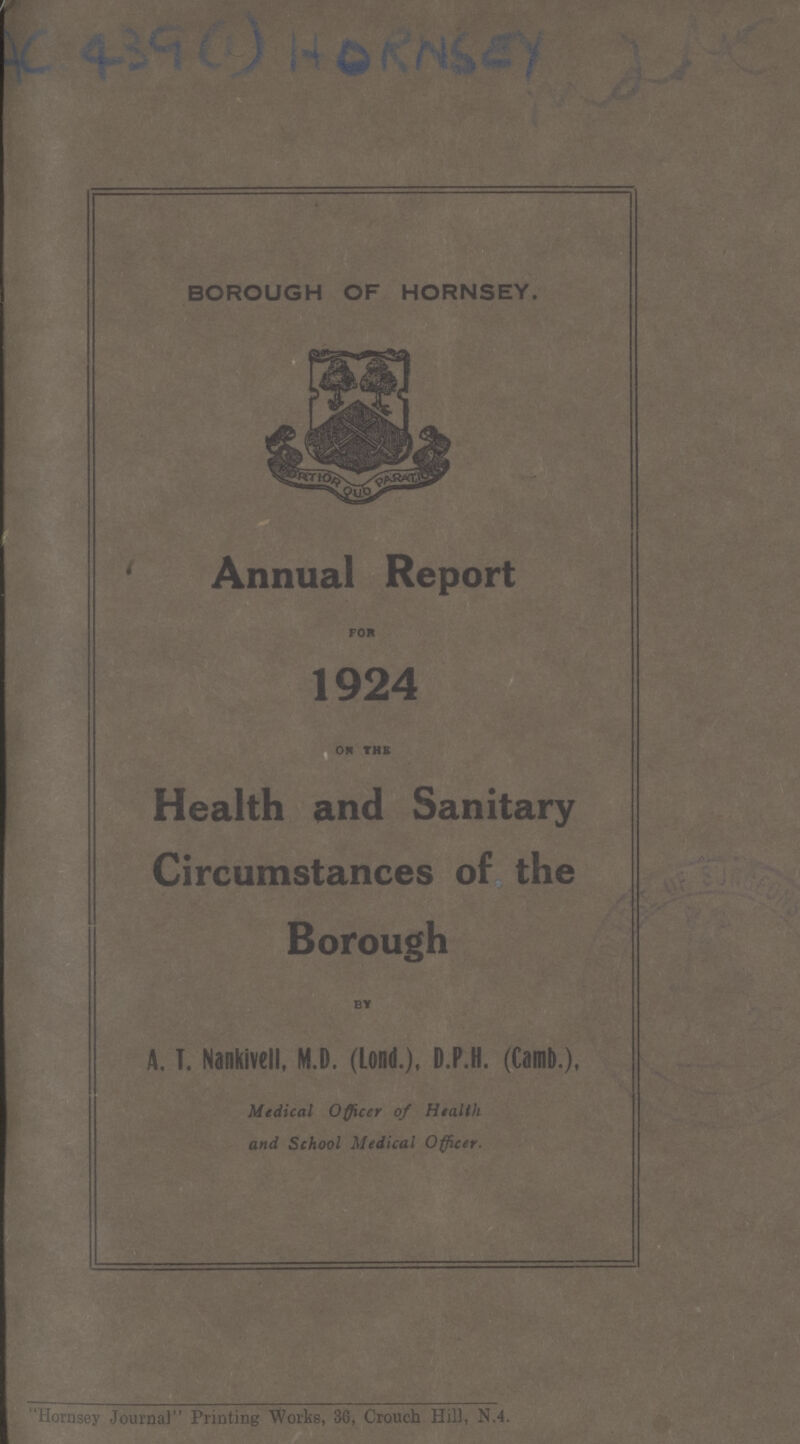 (AC 4390) HORNSEY BOROUGH OF HORNSEY. Annual Report FOR 1924 OR THE Health and Sanitary Circumstances of the Borough BY A. T. Nankivell, M.D. (Lond.), D.P.H. (Camb.), Medical Officer of Health and School Medical Officer. Hornsey Journal Printing Works, 36, Crouch Hill, N.4.