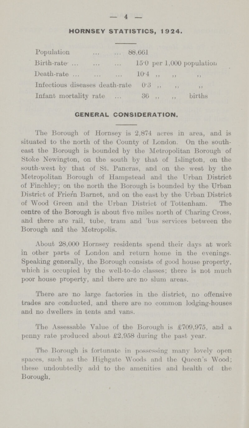 4 HORNSEY STATISTICS, 1924. Population 88,661 Birth-rate 15.0 per 1,000 population Death-rate 104 ,, ,, ,, Infectious diseases death-rate 0.3 ,, ,, ,, Infant mortality rate ... 36 ,, ,, births GENERAL CONSIDERATION. The Borough of Hornsey is 2,874 acres in area, and is situated to the north of the County of London. On the south east the Borough is bounded by the Metropolitan Borough of Stoke Newington, on the south by that of Islington, on the south-west by that of St. Pancras, and on the west by the Metropolitan Borough of Hampstead and the Urban District of Finchley; on the north the Borough is bounded by the Urban District of Friern Barnet, and on the east by the Urban District of Wood Green and the Urban District of Tottenham. The centre of the Borough is about five miles north of Charing Cross, and there are rail, tube, tram and 'bus services between the Borough and the Metropolis. About 28,000 Hornsey residents spend their days at work in other parts of London and return home in the evenings. Speaking generally, the Borough consists of good house property, which is occupied by the well-to-do classes; there is not much poor house property, and there are no slum areas. There are no large factories in the district, no offensive trades are conducted, and there are no common lodging-houses and no dwellers in tents and vans. The Assessable Value of the Borough is £709,975, and a penny rate produced about £2,958 during the past year. The Borough is fortunate in possessing many lovely open spaces, such as the Highgate Woods and the. Queen's Wood; these undoubtedly add to the amenities and health of the Borough.