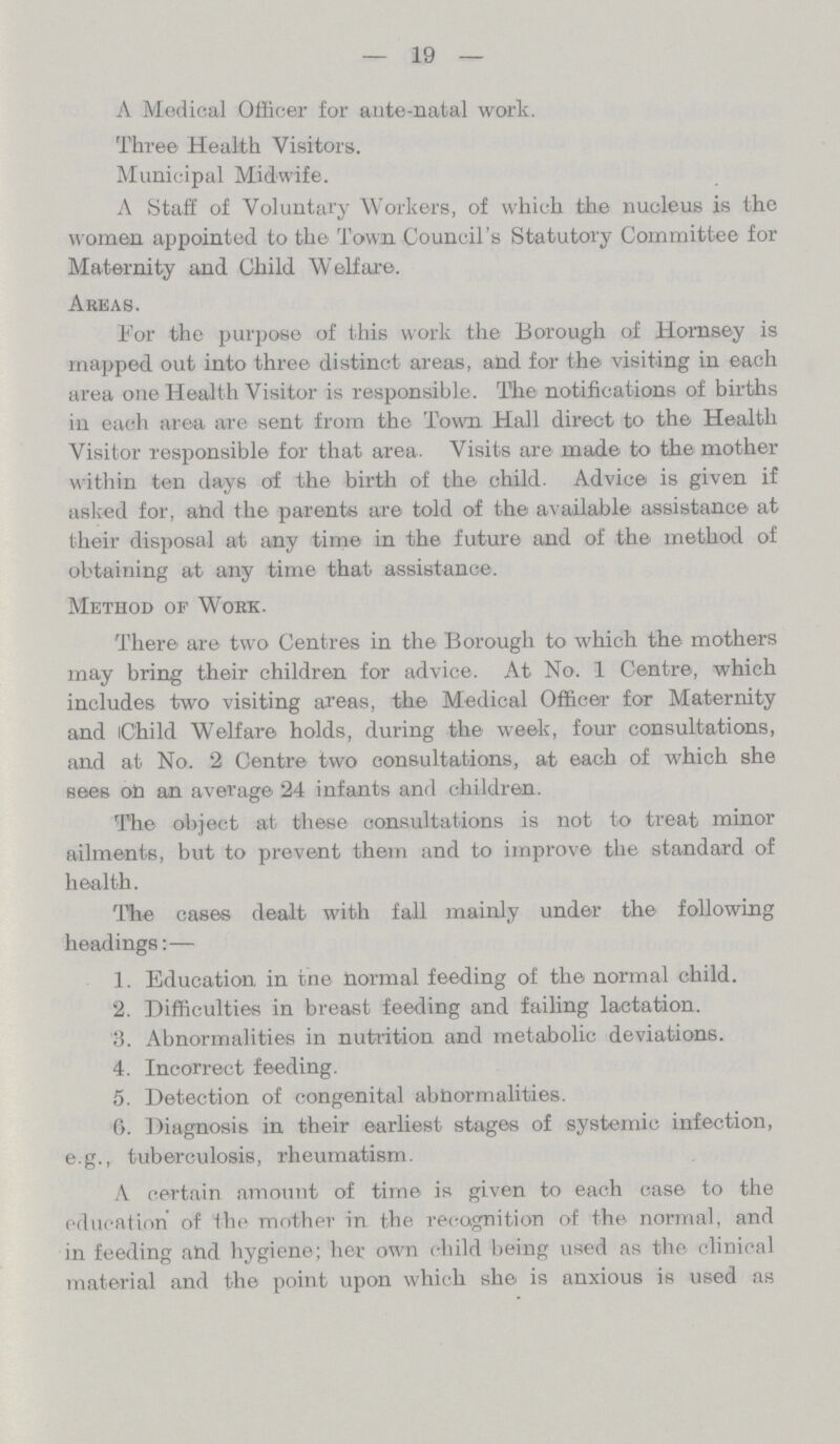 19 A Medical Officer for ante-natal work. Three Health Visitors. Municipal Midwife. A Staff of Voluntary Workers, of which the nucleus is the women appointed to the Town Council's Statutory Committee for Maternity and Child Welfare. Areas. For the purpose of this work the Borough of Hornsey is mapped out into three distinct areas, and for the visiting in each area one Health Visitor is responsible. The notifications of births in each area are sent from the Town Hall direct to the Health Visitor responsible for that area. Visits are made to the mother within ten days of the birth of the child. Advice is given if asked for, and the parents are told of the available assistance at their disposal at any time in the future and of the method of obtaining at any time that assistance. Method of Work. There are two Centres in the Borough to which the mothers may bring their children for advice. At No. 1 Centre, which includes two visiting areas, the Medical Officer for Maternity and Child Welfare holds, during the week, four consultations, and at No. 2 Centre two consultations, at each of which she sees on an average 24 infants and children. The object at these consultations is not to treat minor ailments, but to prevent them and to improve the standard of health. The cases dealt with fall mainly under the following headings:— 1. Education, in tne normal feeding of the normal child. 2. Difficulties in breast feeding and failing lactation. 3. Abnormalities in nutrition and metabolic deviations. 4. Incorrect feeding. 5. Detection of congenital abnormalities. 6. Diagnosis in their earliest stages of systemic infection, e.g., tuberculosis, rheumatism. A certain amount of time is given to each case to the education of the mother in. the recognition of the normal, and in feeding and hygiene; her own child being used as the clinical material and the point upon which she is anxious is used as