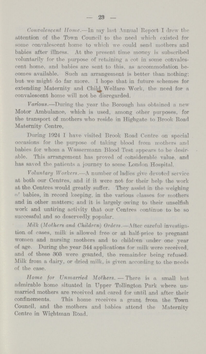 23 Convalescent Home.-—In my last Annual Report I drew the attention of the Town Council to the need which existed for some convalescent home to which we could send mothers and babies after illness. At the present time money is subscribed voluntarily for the purpose of retaining a cot in some convales cent home, and babies are sent to this, as accommodation be comes available. Such an arrangement is better than nothing; but we might do far more. I hope that in future schemes for extending Maternity and Child Welfare Work, the need for a convalescent home will not be disregarded. Various.—During the year the Borough has obtained a new Motor Ambulance, which is used, among other purposes, for the transport of mothers who reside in Highgate to Brook Road Maternity Centre. During l924 I have visited Brook Road Centre on special occasions for the purpose of taking blood from mothers and babies for whom a Wassermann Blood Test appears to be desir able. This arrangement has proved of considerable value, and has saved the patients a journey to some London Hospital. Voluntary Workers.—A number of ladies give devoted service at both our Centres, and if it were not for their help the work at the Centres would greatly suffer. They assist in the weighing of babies, in record keeping, in the various classes for mothers and in other matters; and it is largely owing to their unselfish work and untiring activity that our Centres continue to be so successful and so deservedly popular. Milk (Mothers and Children) Orders.—After careful investiga tion of cases, milk is allowed free or at half-price to pregnant women and nursing mothers and to children under one year of age. During the year 344 applications for milk were received, and of these 303 were granted, the remainder being refused. Milk from a dairy, or dried milk, is given according to the needs of the case. Home for Unmarried Mothers.—There is a small but admirable home situated in Upper Tollington Park where un married mothers are received and cared for until and after their confinements. This home receives a grant from the Town Council, and the mothers and babies attend the Maternity Centre in Wightman Road.