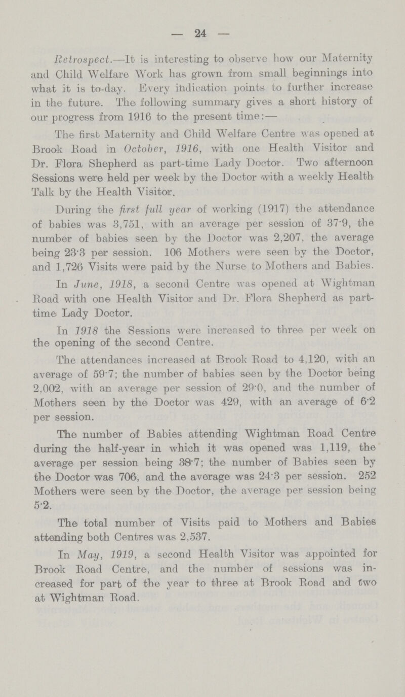 24 Retrospect.—It is interesting to observe how our Maternity and Child Welfare Work has grown from small beginnings into what it is to-day. Every indication points to further increase in the future. The following summary gives a short history of our progress from 1916 to the present time: — The first Maternity and Child Welfare Centre was opened at Brook Boad in October, 1916, with one Health Visitor and Dr. Flora Shepherd as part-time Lady Doctor. Two afternoon Sessions were held per week by the Doctor with a weekly Health Talk by the Health Visitor. During the first full year of working (1917) the attendance of babies was 3,751, with an average per session of 37.9, the number of babies seen by the Doctor was 2,207, the average being 23.3 per session. 106 Mothers were seen by the Doctor, and 1,720 Visits were paid by the Nurse to Mothers and Babies. In June, 1918, a second Centre was opened at Wightman Boad with one Health Visitor and Dr. Flora Shepherd as part time Lady Doctor. In 1918 the Sessions were increased to three per week on the opening of the second Centre. The attendances increased at Brook Boad to 4,120, with an average of 59.7; the number of babies seen by the Doctor being 2,002, with an average per session of 29.0, and the number of Mothers seen by the Doctor was 429, with an average of 6.2 per session. The number of Babies attending Wightman Boad Centre during the half-year in which it was opened was 1,119, the average per session being 38.7; the number of Babies seen by the Doctor was 706, and the average was 243 per session. 252 Mothers were seen by the Doctor, the average per session being 5.2. The total number of Visits paid to Mothers and Babies attending both Centres was 2,537. In May, 1919, a second Health Visitor was appointed for Brook Boad Centre, and the number of sessions was in creased for part of the year to three at Brook Boad and two at Wightman Boad.