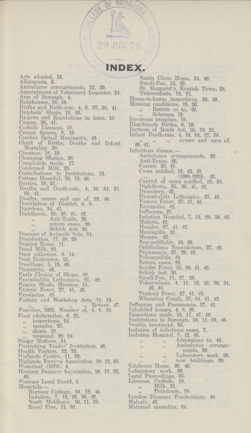 INDEX. Acts adopted, 18. Allotments, 8. Ambulance arrangements, 12, 29. Appointment of Veterinary Inspector, 34. Area of Borough. 4. Bakehouses, 18, 19. Births and Birth-rate, 4, 9, 37, 38, 41. Butchers' Shops, 18, 23. By-Jaws and Regulations in force, 13 Cancer, 28, 41. Carbide Licences, 18. Census figures, 8, 19. Cerebro Spinal Meningitis, 42. Chart of Births, Deaths and Infant Mortality. 38. Cinemas, 18, 19. Cleansing Station, 28. Complaints made, 17. Condensed Milk, 23. Contributions to Institutions, 12. Cottage Hospital, 10, 12, 46. Dairies, 18, 21. Deaths and Death-rate, 4, 10, 34, 37, 38. 41. Deaths, causes and age of. 39, 40. Description of District, 4, 8. Diarrhoea, 34. 41. Diphtheria, 25, 26. 41, 42. „ Anti-Toxin, 26. ,, return cases. 26. ,, Schick test. 26. Diseases of Animals Acts, 34. Disinfection, 17, 28, 29. District Nurse. 11. Dried Milk. 23. Dust collection. 6, 14. Dust Destructor. 15. Dwellings, 5, 19, 49. Dysentery, 42. Early Closing of Shops, 18. Encephalitis Lethargica, 27, 42. Engine Sheds, Hornsey, 15. Enteric Fever, 27, 41, 42. Erysipelas, 42. Factory and Workshop Acts. 18, 19. ,, ,, ,, „ Return 47. Families. 1921. Number of, 4, 8, 19. Food adulteration. 6, 25. „ inspections. 24. ,, samples. 25. „ shops, 18. unsound. 23, 24. Foster Mothers. 34. Furnishing Trades' Institution. 46. Health Visitors, 32, 33. Highgate Centre. 11, 32. Highgate Nursing Association. 10, 12, 28. Historical (1873), 4. Hornsey Deanerv Association. 10, 12, 33, 46. Hornsey Local Board, 5. Hospitals.— Hornsey Cottage. 10,12, 46. Isolation. 7, 12, 29, 30, 42. North Middlesex. 10, 11, 32. Royal Free, 11, 32. Santa Claus Home, 34, 46. Small-Pox, 12, 29. St. Margaret's, Kentish Town, 28. Tuberculosis, 12, 31. House-to-house inspections, 20, 49. Housing conditions, 19, 20. „ Return as to, 49. „ Schemes, 19. Ice-cream premises, 18. Illegitimate Births, 9, 10. Increase of Rents Act. 16, 18, 21. Infant Death-rate. 4, 10, 34, 37, 38. ,, ,, ,, causes and ages of, 40, 41. Infectious disease.— . Ambulance arrangements, 29. Anti-Toxin, 26. Cancer, 28, 41. Cases notified, 16, 42, 43. (1901-1925), 43. Control of cases notified. 12, 25. Diphtheria, 25, 26, 41, 42. Dysentery. 42. Encephalitis Lethargica. 27, 42. Enteric Fever, 27, 41, 42. Erysipelas. 42. Influenza, 27. Isolation Hospital, 7, 12, 29, 30, 42. Malaria, 42. Measles. 27, 41, 42. Meningitis, 42. Mumps. 42. Non-notifiable. 10, 28. Ophthalmia Neonatorum, 27. 42. Pneumonia. 27, 29, 42. Poliomyelitis, 42. Return cases, 26. Scarlet Fever. 25, 26, 41, 42. Schick test, 26. Small-Pox. 11, 27, 29. Tuberculosis. 4, 11, 12, 16, 30, 31, 42, 44. Tvphoid Fever. 27, 41, 42. Whooping Cough, 27, 34, 41, 42. Influenza and Pneumonia, 27, 42. Inhabited houses, 4, 8, 49. Inspections made, 15, 17, 47, 49. Institutions in Borough, 10, 11, 33, 46. Insulin treatment. 33. Isolation of infectious cases, 7. Isolation Hospital, 7, 12, 46. ,, „ Admissions to, 42. „ „ Ambulance arrange¬ ments, 29. „ ,, Laboratory work. 29. ., ,, new buildings, 29. Kitchener Home. 26, 46. Laboratory work. 29. Legal Proceedings, 35. Licences, Carbide. 18. Milk. 21. Petroleum, 18. London Diocesan Penitentiary, 46. Malaria. 42. Maternal mortality. 34.