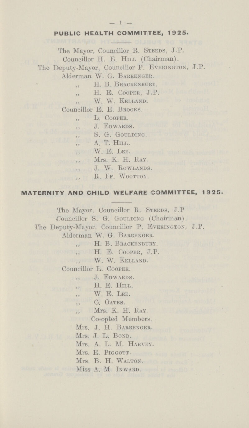 — 1 — PUBLIC HEALTH COMMITTEE, 1925. The Mayor, Councillor R. Steeds, J.P. Councillor H. E. Hill (Chairman). The Deputy-Mayor, Councillor P. Everington, J.P. Alderman \V. G. Barrenger. ,, H. B. Brackenbury. ,, H. E. Cooper, J.P. „ W. W. Kelland. Councillor E. E. Brooks. ,, L. Cooper. ,, J. Edwards. ,, S. G. Goulding. ,, A. T. Hill. ,, W. E. Lee. Mrs. K. H. Pay. ,, J. W. Rowlands. ,, R. Ff. Wootton. MATERNITY AND CHILD WELFARE COMMITTEE, 1925. The Mayor, Councillor R. Steeds, J.P Councillor S. G. Goulding (Chairman). The Deputy-Mayor, Councillor P. Everington, J.P. Alderman W. G. Barrenger. ,, H. B. Brackenbury. ,, H. E. Cooper, J.P. ,, W. W. Kelland. Councillor L. Cooper. ,, J. Edwards. ,, H. E. Hill. W. E. Lee. ,, C. Oates. Mrs. K. H. Ray. Co-opted Members. Mrs. J. H. Barrenger. Mrs. J. L. Bond. Mrs. A. L. M. Harvey. Mrs. E. Piggott. Mrs. B. H. Walton. Miss A. M. Inward.