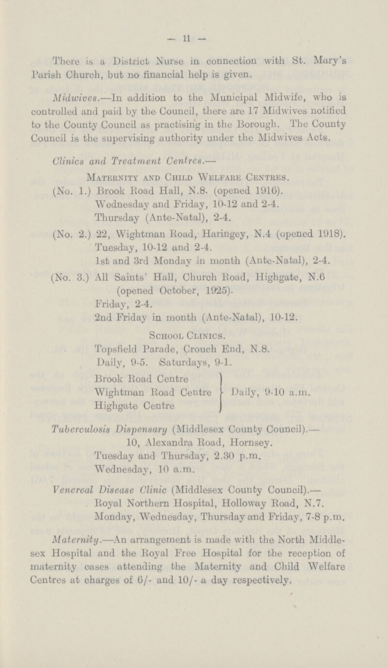 — 11 — There is a District Nurse in connection with St. Mary's Parish Church, but no financial help is given. Midwives.—In addition to the Municipal Midwife, who is controlled and paid by the Council, there are 17 Midwivos notified to the County Council as practising in the Borough. The County Council is the supervising authority under the Midwives Acts. Clinics and Treatment Centres.— Maternity and Child Welfare Centres. (No. 1.) Brook Road Hall, N.8. (opened 1916). Wednesday and Friday, 10-12 and 2-4. Thursday (Ante-Natal), 2-4. (No. 2.) 22, Wightman Boad, Haringey, N.4 (opened 1918). Tuesday, 10-12 and 2-4. 1st and 3rd Monday in month (Ante-Natal), 2-4. (No. 3.) All Saints' Hall, Church Boad, Highgate, N.6 (opened October, 1925). Friday, 2-4. 2nd Friday in month (Ante-Natal), 10-12. School Clinics. Topsfield Parade, Crouch End, N.8. Daily, 9-5. Saturdays, 9-1. Brook Boad Centre Wightman Road Centre Highgate Centre Daily, 9-10 a.m. Tuberculosis Dispensary (Middlesex County Council).— 10, Alexandra, Road, Hornsey. Tuesday and Thursday, 2.30 p.m. Wednesday, 10 a.m. Venereal Disease Clinic (Middlesex County Council).— Royal Northern Hospital, Holloway Boad, N.7. Monday, Wednesday, Thursday and Friday, 7-8 p.m. Maternity.—An arrangement is made with the North Middle sex Hospital and the Royal Free Hospital for the reception of maternity cases attending the Maternity and Child Welfare Centres at charges of 6/- and 10/- a day respectively.