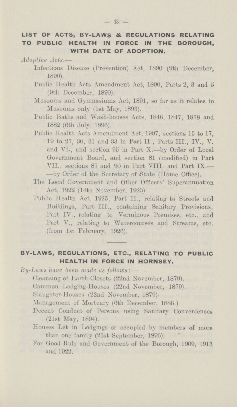— 1.3 — LIST OF ACTS, BY-LAWS & REGULATIONS RELATING TO PUBLIC HEALTH IN FORCE IN THE BOROUGH, WITH DATE OF ADOPTION. Adoptive Acts.— Infectious Disease (Prevention) Act, 1890 (9th December, 1890). Public Health Acts Amendment Act, 1890, Parts 2, 3 and 5 (9th December, 1890). Museums and Gymnasiums Act, 1891, so far as it relates to Museums only (1st May, 1893). Public Baths and. Wash-houses Acts, 1846, 1847, 1878 and 1882 (6th July, 1896). Public Health Acts Amendment Act, 1907, sections 15 to 17, 19 to 27, 30, 31 and 33 in Part II., Parts III., IV., V. and VI., and section 95 in Part X.—by Order of Local Government Board, and section 81 (modified) in Part VII., sections 87 and 90 in Part VIII. and Part IX.— —by Order of the Secretary of (State (Home Office). The Local Government and Other Officers' Superannuation Act, 1922 (14th November, 1923). Public Health Act, 1925, Part II., relating to Streets and Buildings, Part III., containing Sanitary Provisions, Part IV., relating to Verminous Premises, etc., and Part V., relating to Watercourses and Streams, etc. (from 1st February, 1926). BY-LAWS, REGULATIONS, ETC., RELATING TO PUBLIC HEALTH IN FORCE IN HORNSEY. By-Laws have been made as follows : — Cleansing of Earth-Closets (22nd November, 1879). Common Lodging-Houses (22nd November, 1879). Slaughter-Houses (22nd November, 1879). Management of Mortuary (6th December, 1886.) Decent Conduct of Persons using Sanitary Conveniences (21st May, 1894). Houses Let in Lodgings or occupied by members of more than one family (21st September, 1896). For Good Pule and Government of the Borough, 1909, 1913 and 1922.