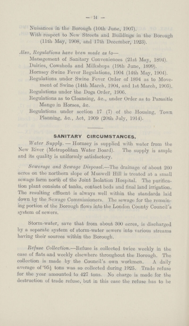 — 14 — Nuisances in the Borough (10th June, 1907). With respect to New Streets and Buildings in the Borough (11th May, 1908, and 17th December, 1923). Also, Regulations have been made as to— Management of Sanitary Conveniences (21st May, 1894). Dairies, Cowsheds and Milkshops (19th June, 1899). Hornsey Swine Fever Regulations, 1904 (14th May, 1904). Regulations under Swine Fever Order of 1894 as to Move ment of Swine (14th March, 1904, and 1st March, 1905). Regulations under the Dogs Order, 190G. Regulations as to Cleansing, &c., under Order as to Parasitic Mange in Horses, &c. Regulations under section 17 (7) of the Housing, Town Planning, &c., Act, 1909 (20th July, 1914). SANITARY CIRCUMSTANCES. Water Supply. — Hornsey is supplied with water from the New River (Metropolitan Water Board). The supply is ample and its quality is uniformly satisfactory. Sewerage and Sewage Disposal.—The drainage of about 200 acres on the northern slope of Muswell Hill is treated at a small sewage farm north of the Joint Isolation Hospital. The purifica tion plant consists of tanks, contact beds and final land irrigation. The resulting effluent is always well within the standards laid down by the Sewage Commissioners. The sewage for the remain ing portion of the Borough flows into the London County Council's system of sewers. Storm-water, save that from about 300 acres, is discharged by a separate system of storm-water sewers into various streams having their sources within the Borough. Refuse Collection.—Refuse is collected twice weekly in the case of flats and weekly elsewhere throughout the Borough. The collection is made by the Council's own workmen. A daily average of 95½ tons was so collected during 1925. Trade refuse for the year amounted to 427 tons. No charge is made for the destruction of trade refuse, but in this case the refuse has to be