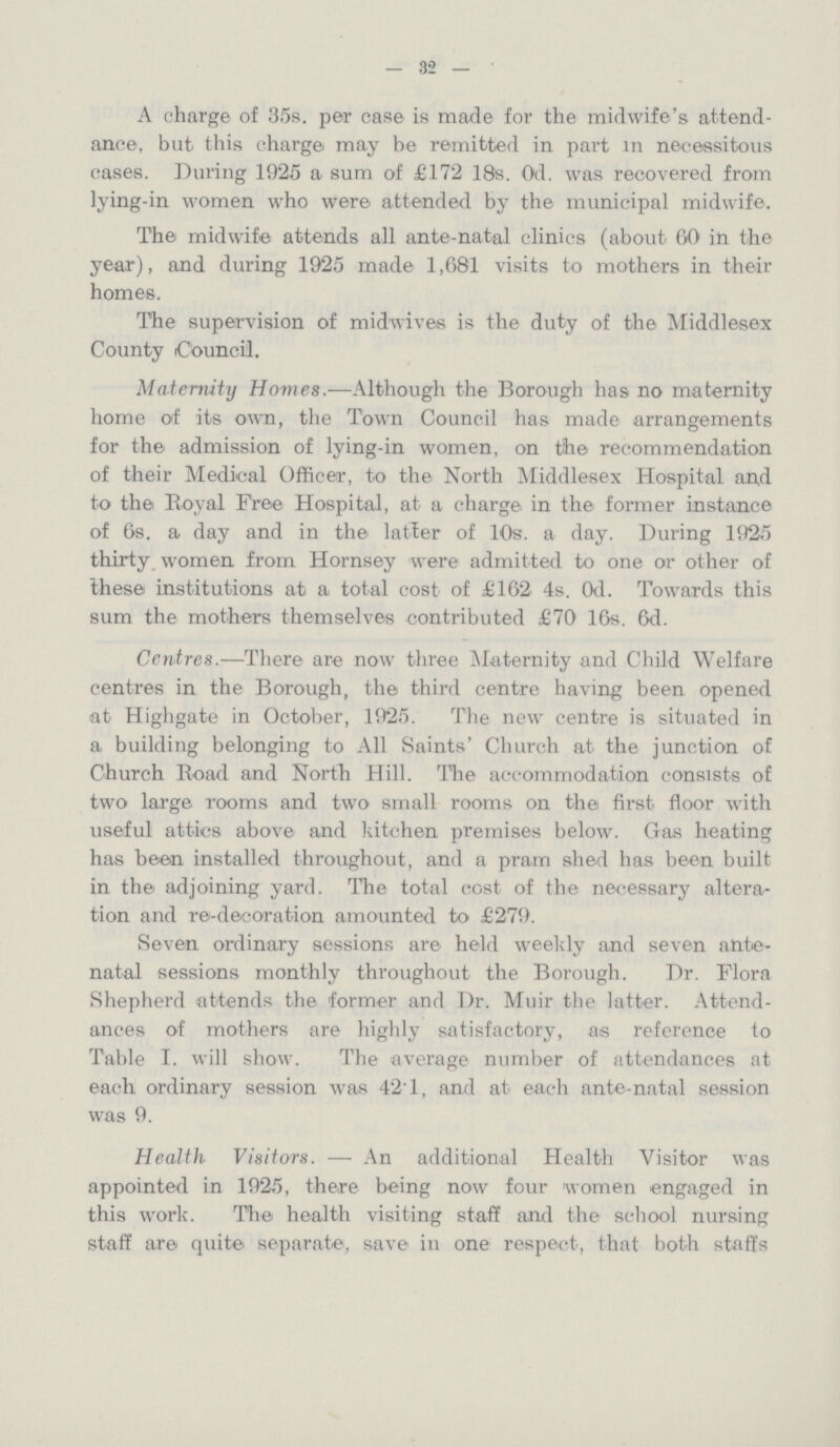 — 32 — A charge of 35s. per case is made for the midwife's attend ance, but this charge may be remitted in part in necessitous cases. During 1925 a sum of £172 18s. 0d. was recovered from lying-in women who were attended by the municipal midwife. The midwife attends all ante-natal clinics (about 60 in the year), and during 1925 made 1,681 visits to mothers in their homes. The supervision of midwives is the duty of the Middlesex County Council. Maternity Homes.—Although the Borough has no maternity home of its own, the Town Council has made arrangements for the admission of lying-in women, on the recommendation of their Medical Officer, to the North Middlesex Hospital and to the Royal Free Hospital, at. a charge in the former instance of 6s. a day and in the latter of 10s. a day. During 1925 thirty women from Hornsey were admitted to one or other of these institutions at a total cost of £162 4s. 0d. Towards this sum the mothers themselves contributed £70 16s. 6d. Centres.—There are now three Maternity and Child Welfare centres in the Borough, the third centre having been opened at Highgate in October, 1925. The new centre is situated in a building belonging to All Saints Church at the junction of Church Road and North Hill. The accommodation consists of two large rooms and two small rooms on the first floor with useful attics above and kitchen premises below. Gas heating has been installed throughout, and a pram shed has been built in the adjoining yard. The total cost of the necessary altera tion and re-decoration amounted to £279. Seven ordinary sessions are held weekly and seven ante natal sessions monthly throughout the Borough. Dr. Flora Shepherd attends the former and Dr. Muir the latter. Attend ances of mothers are highly satisfactory, as reference to Table I. will show. The average number of attendances at each ordinary session was 42.1, and at each ante-natal session was 9. Health Visitors.— An additional Health Visitor was appointed in 1925, there being now four women engaged in this work. The health visiting staff and the school nursing staff are quite separate, save in one respect, that both staffs