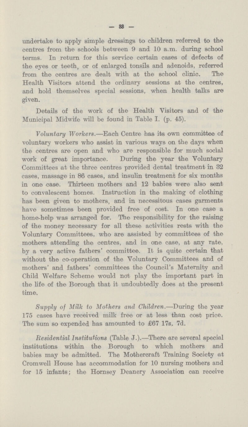 — 88 — undertake to apply simple dressings to children referred to the centres from the schools between 9 and 10 a.m. during school terms. In return for this service certain cases of defects of the eyes or teeth, or of enlarged tonsils and adenoids, referred from the centres are dealt with at the school clinic. The Health Visitors attend the ordinary sessions at the centres, and hold themselves special sessions, when health talks are given. Details of the work of the Health Visitors and of the Municipal Midwife will be found in Table I. (p. 45). Voluntary Workers.—Each Centre has its own committee of voluntary workers who assist in various ways on the days when the centres are open and who are responsible for much social work of great importance. During the year the Voluntary Committees at the three centres provided dental treatment in 32 cases, massage in 86 cases, and insulin treatment for six months in one case. Thirteen mothers and 12 babies were also sent to convalescent homes. Instruction in the making of clothing has been given to mothers, and in necessitous cases garments have sometimes been provided free of cost. In one case a home-help was arranged for. The responsibility for the raising of the money necessary for all these activities rests with the Voluntary Committees, who are assisted by committees of the mothers attending the centres, and in one case, at any rate, by a very active fathers' committee. It is quite certain that without the co-operation of the Voluntary Committees and of mothers' and fathers' committees the Council's Maternity and Child Welfare Scheme would not play the important part in the life of the Borough that it undoubtedly does at the present time. Supply of Milk to Mothers and Children.—During the year 175 cases have received milk free or at less than cost price. The sum so expended has amounted to £67 17s, 7d. Residential Institutions (Table J.).—There are several special institutions within the Borough to which mothers and babies may be admitted. The Motheroraft Training Society at Cromwell House has accommodation for 10 nursing mothers and for 15 infants; the Hornsey Deanery Association can receive