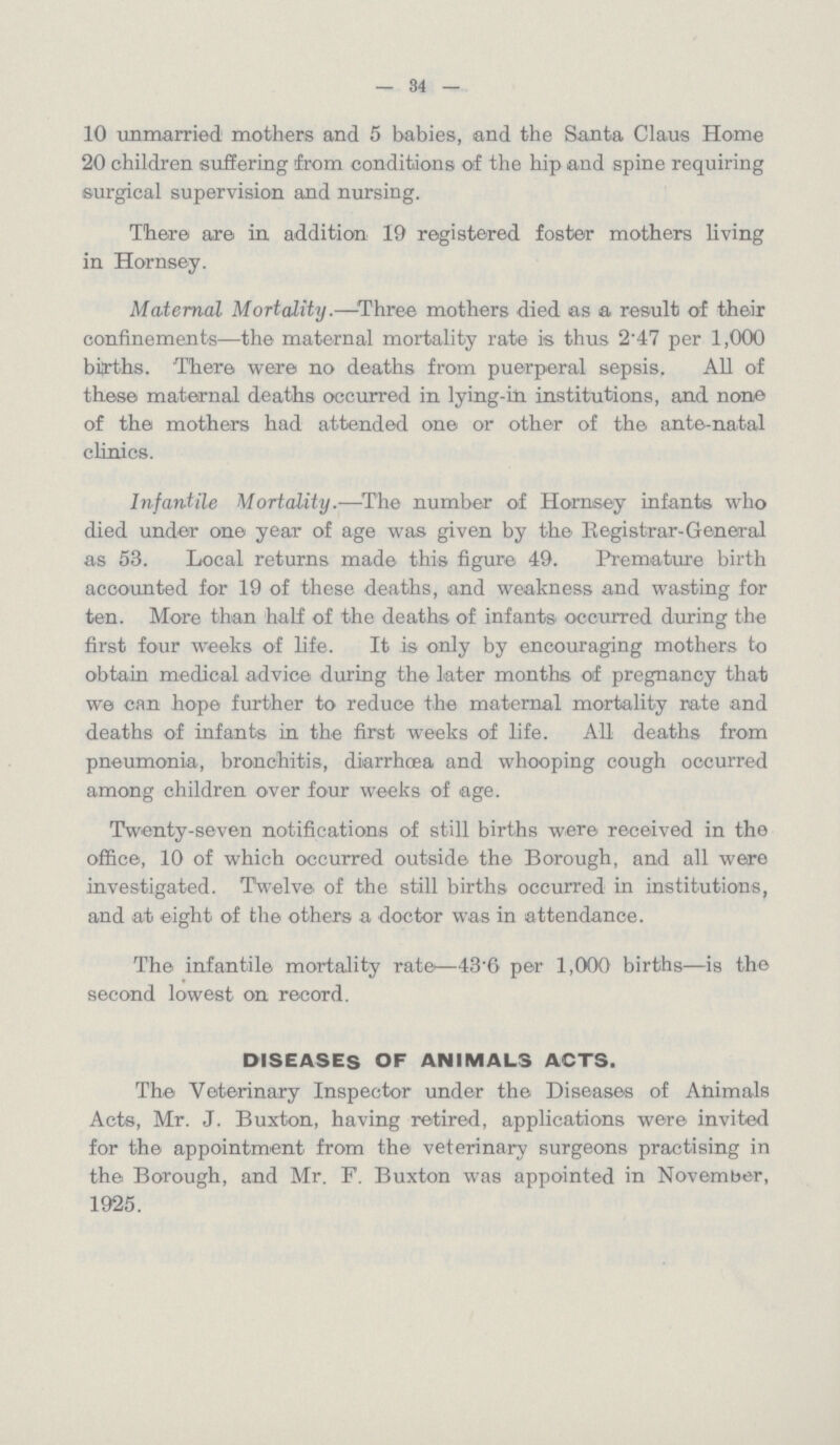 — 34 — 10 unmarried mothers and 5 babies, and the Santa Claus Home 20 children suffering from conditions of the hip and spine requiring surgical supervision and nursing. There are in addition 19 registered foster mothers living in Hornsey. Maternal Mortality.—Three mothers died as a result of their confinements—the maternal mortality rate is thus 2.47 per 1,000 births. There were no deaths from puerperal sepsis. All of these maternal deaths occurred in lying-in institutions, and none of the mothers had attended one or other of the ante-natal clinics. Infantile Mortality.—The number of Homsey infants who died under one year of age was given by the Registrar-General as 53. Local returns made this figure 49. Premature birth accounted for 19 of these deaths, and weakness and wasting for ten. More than half of the deaths of infants occurred during the first four weeks of life. It is only by encouraging mothers to obtain medical advice during the later months of pregnancy that we can hope further to reduce the maternal mortality rate and deaths of infants in the first weeks of life. All deaths from pneumonia, bronchitis, diarrhoea and whooping cough occurred among children over four weeks of age. Twenty-seven notifications of still births were received in the office, 10 of which occurred outside the Borough, and all were investigated. Twelve of the still births occurred in institutions, and at eight of the others a doctor was in attendance. The infantile mortality rate—43.6 per 1,000 births—is the second lowest on record. DISEASES OF ANIMALS ACTS. The Veterinary Inspector under the Diseases of Animals Acts, Mr. J. Buxton, having retired, applications were invited for the appointment from the veterinary surgeons practising in the Borough, and Mr. F. Buxton was appointed in November, 1925.