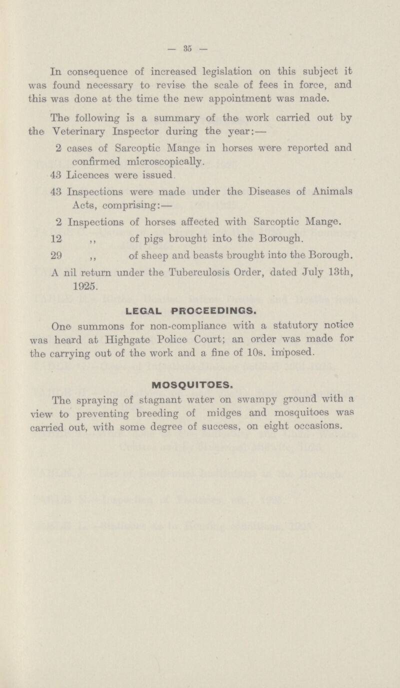 — 35 — In consequence of increased legislation on this subject it was found necessary to revise the scale of fees in force, and this was done at the time the new appointment was made. The following is a summary of the work carried out by the Veterinary Inspector during the year:— 2 cases of Sarcoptic Mange in horses were reported and confirmed microscopically. 43 Licences were issued 43 Inspections were made under the Diseases of Animals Acts, comprising:— 2 Inspections of horses affected with Sarcoptic Mange. 12 ,, of pigs brought into the Borough. 29 ,, of sheep and beasts brought into the Borough. A nil return under the Tuberculosis Order, dated July 13th, 1925. LEGAL PROCEEDINGS. One summons for non-compliance with a statutory notice was heard at Highgate Police Court; an order was made for the carrying out of the work and a fine of 10s. imposed. MOSQUITOES. The spraying of stagnant water on swampy ground with a view to preventing breeding of midges and mosquitoes was carried out, with some degree of success, on eight occasions.