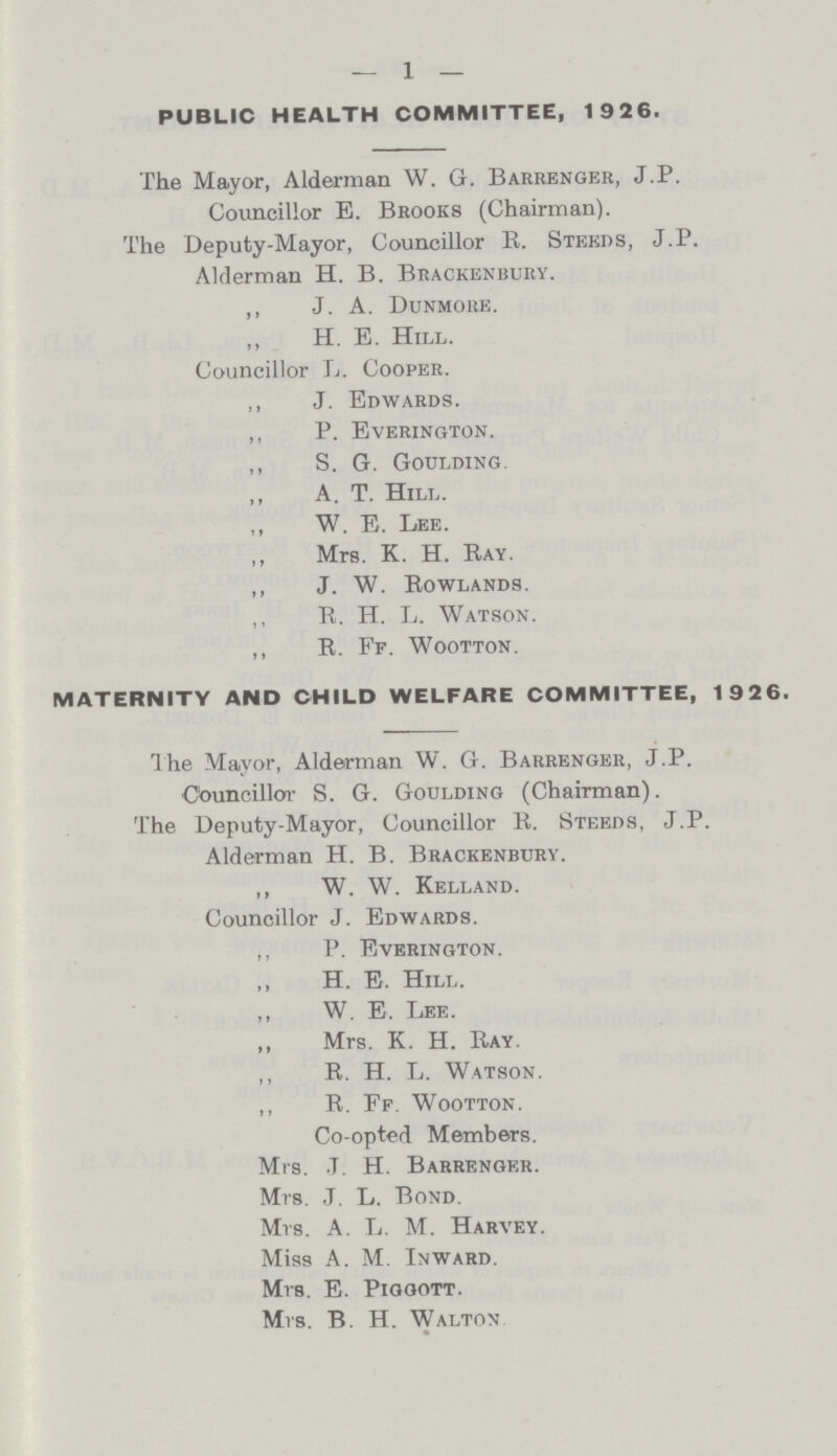 — 1 — public health committee, 1926. The Mayor, Alderman W. G. Barrenger, J.P. Councillor E. Brooks (Chairman). The Deputy-Mayor, Councillor R. Steeds, J.P. Alderman H. B. Brackenbury. ,, J. A. Dunmore. H. E. Hill. Councillor L. Cooper. ,, J. Edwards. ,, P. Everington. ,, S. G. Goulding. ,, A. T. Hilt,. ,, W. E. Lee. ,, Mrs. K. H. Ray. ,, J. W. Rowlands. ,, R. H. L. Watson. ,, R. Ff. Wootton. maternity and child welfare committee, 1926. The Mayor, Alderman W. G. Barrenger, J.P. Councillor S. G. Goulding (Chairman). The Deputy-Mayor, Councillor R. Steeds, J.P. Alderman H. B. Brackenbury. ,, W. W. Kelland. Councillor J. Edwards. ,, P. Everington. ,, H. E. Hill. ,, W. E. Lee. ,, Mrs. K. H. Ray. ,, R. H. L. Watson. ,, R. Ff. Wootton. Co-opted Members. Mrs. ,T. H. Barrenger. Mrs. J. L. Bond. Mrs. A. L. M. Harvey. Miss A. M. Inward. Mrs. E. Piggott. Mrs. B. H. Walton