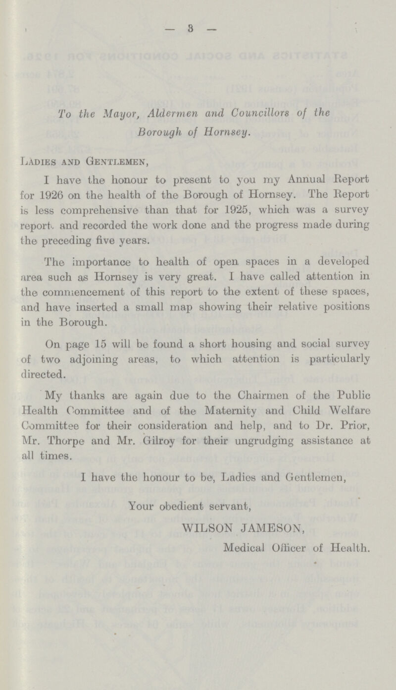 — 3 — To the Mayor, Aldermen and Councillors of the Borough of Homsey. Ladies and Gentlemen, I have the honour to present to you my Annual Report for 1926 on the health of the Borough of Hornsey. The Report is less comprehensive than that for 1925, which was a survey report , and recorded the work done and the progress made during the preceding five years. The importance to health of open spaces in a developed area such as Hornsey is very great. I have called attention in the commencement of this report to the extent of these spaces, and have inserted a small map showing their relative positions in the Borough. On page 15 will be found a short housing and social survey of two adjoining areas, to which attention is particularly directed. My thanks are again due to the Chairmen of the Public Health Committee and of the Maternity and Child Welfare Committee for their consideration and help, and to Dr. Prior, Mr. Thorpe and Mr. Gilroy for their ungrudging assistance at all times. I have the honour to be, Ladies and Gentlemen, Your obedient servant, WILSON JAMESON, Medical Officer of Health.