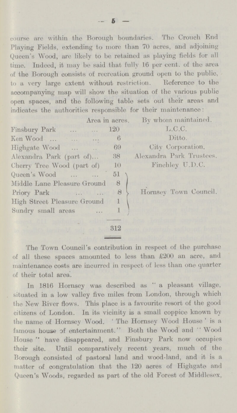 — 5 — course are within the Borough boundaries. The Crouch End Playing Fields, extending to more than 70 acres, and adjoining Queen's Wood, arc likely to be retained as playing Holds for all time. Indeed, it may be said that fully 16 per cent, of the area of the Borough consists of recreation ground open to the public, to a very large extent without restriction. Reference to the accompanying map will show the situation of the various public open spaces, and the following table sets out their areas and indicates the authorities responsible for their maintenance: Area in acres. By whom maintained. Finsbury Park KenWood Highgate Wood Alexandra Park (part of)... Cherry Tree Wood (part of) Queen's Wood Middle Lane Pleasure Ground Priory Park High Street Pleasure Ground Sundry small areas 120 6 69 88 10 51 8 8 1 1 312 L.C.C. Ditto. City Corporation. Alexandra Park Trustees. Finchley U.D.C. Hornsey Town Council. The Town Council's contribution in respect of the purchase of all these spaces amounted to less than £200 an acre, and maintenance costs are incurred in respect of less than one quarter of their total area. In 1816 Hornsey was described as a pleasant village, situated in a low valley live miles from London, through which the New River flows. This place is a favourite resort of the good citizens of London. In its vicinity is a small coppice known by the name of Homsey Wood. 'The Hornsey Wood House' is a famous house of entertainment. Both the Wood and Wood House have disappeared, and Finsbury Park now occupies their site. Until comparatively recent years, much of the Borough consisted of pastoral land and wood-land, and it is a niatter of congratulation that the 120 acres of Highgate and Queen's Woods, regarded as part of the old Forest of Middlesex,