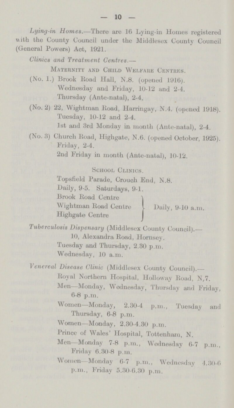— 10 — Lying-in Homes..—There are 16 Lying-in Homes registered with the County Council under the Middlesex County Council (General Powers) Act, 1921. Clinics and Treatment Centres.— Maternity and Child Welfare Centres. (No. 1.) Brook lioad Hall, N.8. (opened 1916). Wednesday and Friday, 10-12 and 2-4. Thursday (Ante-natal), 2-4. (No. 2) 22, Wightman Road, Harringay, N.4. (opened 1918). Tuesday, 10-12 and 2-4. 1st and 3rd Monday in month (Ante-natal), 2-4. (No. 3) Church Koad, Highgate, N.6. (opened October, 1925). Friday, 2-4. 2nd Friday in month (Ante-natal), 10-12. School Clinics. Topsfield Parade, Crouch End, N.8. Daily, 9-5. Saturdays, 9-1. Brook lioad Centre *| Wightman lioad Centre I Highgate Centre Daily, 9-10 a.m. Tuberculosis Dispensary (Middlesex County Council).— 10, Alexandra Road, Hornsey. Tuesday and Thursday, 2.30 p.m. Wednesday, 10 a.m. Venereal Disease Clinic (Middlesex County Council).— Royal Northern Hospital, Holloway Road, N,7. Men—Monday, Wednesday, Thursday and Friday, 6-8 p.m. Women—Monday, 2.30-4 p.m., Tuesday and Thursday, 6-8 p.m. Women—Monday, 2.30-4.30 p.m. Prince of Wales' Hospital, Tottenham, N. Men—Monday 7-8 p.m., Wednesday 6-7 p.m., Friday 6.30-8 p.m. Women—Monday 6-7 p.m., Wednesday 4.30-6 p.m., Friday 5.30-6.30 p.m.