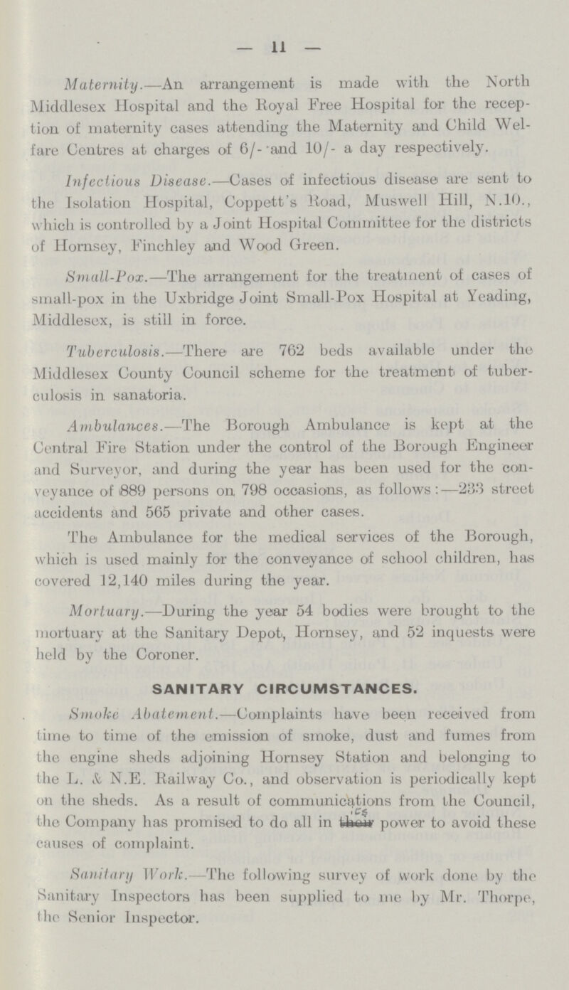 — 11 — Maternity.—An arrangement is made with the North Middlesex Hospital and the Royal Free Hospital for the recep tion of maternity cases attending the Maternity and Child Wel fare Centres at charges of 6/-and 10/- a day respectively. Infectious Disease.—Cases of infectious disease are sent to the Isolation Hospital, Coppett's Road, Muswell Hill, N.10., which is controlled by a Joint Hospital Committee for the districts of Hornsey, Finchley and Wood Green. Small-Pox.—The arrangement for the treatment of cases of small-pox in the Uxbridge Joint Small-Pox Hospital at Yeading, Middlesex, is still in force. Tuberculosis.—There are 762 beds available under the Middlesex County Council scheme for the treatment of tuber culosis in sanatoria. Ambulances.—The Borough Ambulance is kept at the Central Fire Station under the control of the Borough Engineer and Surveyor, and during the year has been used for the con veyance of 889 persons on 798 occasions, as follows :—233} street accidents and 565 private and other cases. The Ambulance for the medical services of the Borough, which is used mainly for the conveyance of school children, has covered 12,140 miles during the year. Mortuary.—During the year 54 bodies were brought to the mortuary at the Sanitary Depot, Hornsey, and 52 inquests were held by the Coroner. sanitary circumstances. Smoke Abatement.—Complaints have been received from time to time of the emission of smoke, dust and fumes from the engine sheds adjoining Hornsey Station and belonging to the L. & N.E. Railway Co., and observation is periodically kept on the sheds. As a result of communications from the Council, the Company has promised to do all in its power to avoid these causes of complaint. Sanitary Work.—The following survey of work done by the Sanitary Inspectors has been supplied to me by Mr. Thorpe, the Senior Inspector.