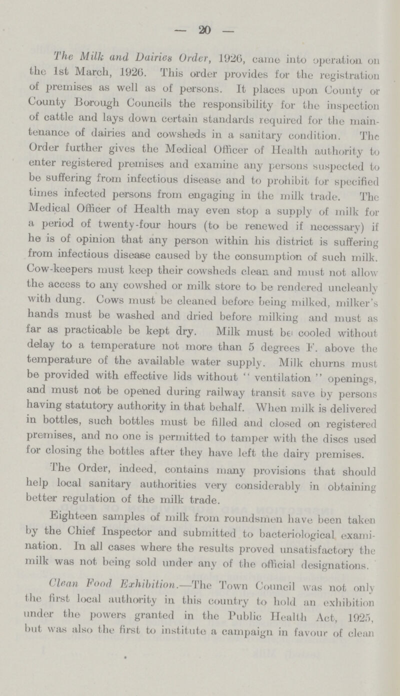 — 20 — The Milk and Dairies Order, 1920, came into operation, on the 1st March, 1926. This order provides for the registration of premises as well as of persons. It places upon County or County Borough Councils the responsibility for the inspection of cattle and lays down certain standards required for the main tenance of dairies and cowsheds in a sanitary condition. The Order further gives the Medical Officer of Health authority to enter registered promises and examine any persons suspected to be suffering from infectious disease and to prohibit for specified times infected persons from engaging in the milk trade. The Medical Officer of Health may even stop a supply of milk for a period of twenty-four hours (to be renewed if necessary) if he is of opinion that any person within his district is suffering from infectious disease caused by the consumption of such milk. Cow-keepers must keep their cowsheds clean and must not allow the access to any cowshed or milk store to be rendered uncleanly with dung. Cows must be cleaned before being milked, milker's hands must be washed and dried before milking and must as far as practicable be kept dry. Milk must be cooled without delay to a temperature not more than 5 degrees F. above the temperature of the available water supply. Milk churns must be provided with effective lids without ventilation openings, and must not be opened during railway transit save by persons having statutory authority in that behalf. When milk is delivered in bottles, such bottles must be filled and closed on registered premises, and no one is permitted to tamper with the discs used for closing the bottles after they have left the dairy premises. The Order, indeed, contains many provisions that should help local sanitary authorities very considerably in obtaining better regulation of the milk trade. Eighteen samples of milk from roundsmen have been taken by the Chief Inspector and submitted to bacteriological exami nation. In all cases where the results proved unsatisfactory the milk was not being sold under any of the official designations. Clean Food Exhibition.—The Town Council was not only the first local authority in this country to hold an exhibition under the powers granted in the Public Health Act, 1925), but was also the first to institute a campaign in favour of clean