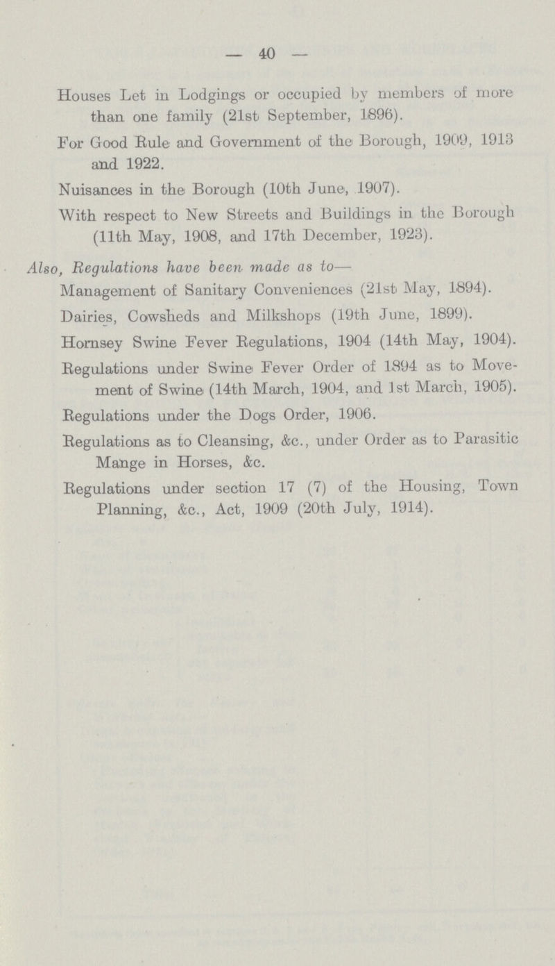 40 Houses Let in Lodgings or occupied by members of more than one family (21st September, 1896). For Good Rule and Government of the Borough, 1909, 1913 and 1922. Nuisances in the Borough (10th June, 1907). With respect to New Streets and Buildings in the Borough (11th May, 1908, and 17th December, 1923). Also, Regulations have been made as to— Management of Sanitary Conveniences (21sfc May, 1894). Dairies, Cowsheds and Milkshops (19th June, 1899). Hornsey Swine Fever Regulations, 1904 (14th May, 1904). Regulations under Swine Fever Order of 1894 as to Move ment of Swine (14th March, 1904, and 1st March, 1905). Regulations under the Dogs Order, 1906. Regulations as to Cleansing, &c., under Order as to Parasitic Mange in Horses, &c. Regulations under section 17 (7) of the Housing, Town Planning, &c., Act, 1909 (20th July, 1914).