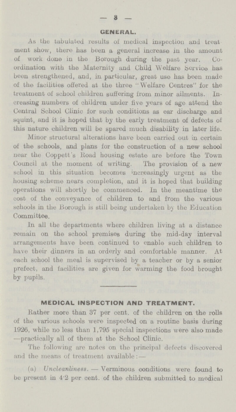 3 GENERAL. As the tabulated results of medical inspection and treat ment show, there has been a general increase in the amount of work done in the Borough during the past year. Co ordination with the Maternity and Child Welfare Service has been strengthened, and, in particular, great use has been made of the facilities offered at the three Welfare Centres for the treatment of school children suffering from minor ailments. In creasing numbers of children under hve years of age attend the Central School Clinic for such conditions as ear discharge and squint, and it is hoped that by the early treatment of defects of this nature children will be spared much disability in later life. Minor structural alterations have been carried out in certain of the schools, and plans for the construction of a new school near the Coppett's lioad housing estate are before the Town Council at the moment of writing. The provision of a new school in this situation becomes increasingly urgent as the housing scheme nears completion, and it is hoped that building operations will shortly be commenced. In the meantime the cost of the conveyance of children to and from the various schools in the Borough is still being undertaken by the Education Committee. In all the departments where children living at a distance remain on the school premises during the mid-day interval arrangements have been continued to enable such children to have their dinners in an orderly and comfortable manner. At each school the meal is supervised by a teacher or by a senior prefect, and facilities are given for warming the food brought by pupils. MEDICAL INSPECTION AND TREATMENT. Bather more than 37 per cent. of the children on. the rolls of the various schools were inspected on a routine basis during 1926, while no less than 1,795 special inspections were also made —practically all of them at the School Clinic. The following are notes on the principal defects discovered and the means of treatment available: — (a) Uncleanliness.—Verminous conditions were found to be present in 42 per cent. of the children submitted to medical