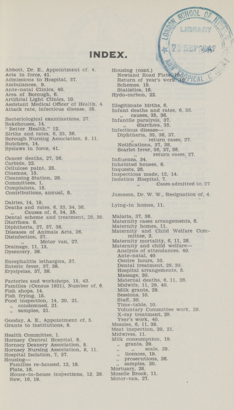 INDEX. Abbott. Dr. E.. Appointment of. 4. Acts in force, 41. Admissions to Hospital, 37. Ambulances, 9. Ante-natal Clinics, 40. Area of Borough, 6. Artificial Light Clinics, 10. Assistant Medical Officer of Health, 4 Attack rate, Infectious disease, 38. Bacteriological examinations, 27. Bakehouses, 14.  Better Health, 12. Births and rates, 6, 33, 36. Borough Nursing Association, 8. 11. Butchers, 14. Byelaws in force, 41. Cancer deaths, 27, 36. Carbide, 22. Cellulose paint, 23. Cinemas, 15. Cleansing Station, 28. Committees, 1. Complaints, 15. Contributions, annual, 8. Dairies, 14, 19. Deaths and rates, 6, 33, 34, 36. „ Causes of, 6, 34, 35. Dental scheme and treatment, 29, 30. Diarrhoea. 6. Diphtheria, 27, 37, 38. Diseases of Animals Acts, 26. Disinfection, 27. „ Motor van, 27. Drainage, 11, 13. Dysentery. 38. Encephalitis lethargica, 37. Enteric fever, 37, 38. Erysipelas, 37, 38. Factories and workshops, 15. 43. Families (Census 1921), Number of, 6 Fish shops, 14. Fish frying. 15. Food inspection, 14, 20, 21. „ condemned, 21. „ samples, 21. Gooday, A. E., Appointment of, 5. Grants to institutions, 8. Health Committee. 1. Hornsey Central Hospital. 8. Hornsey Deanery Association, 8. Hornsey Nursing Association, 8, 11. Hospital Isolation, 7, 37. Housing— Families re-housed, 12, 18. Flats, 16. House-to-house inspections, 12. 26 New, 16, 19. Housing (cont.) V Newland Road Flats. 19 Return of year's worirk. 10. Schemes, 19. Statistics, 16. Hydo-carbon, 22. Illegitimate births, 6. Infant deaths and rates. 6, 35. „ causes, 35, 36. Infantile paralysis, 37. diarrhoea, 35. Infectious disease— Diphtheria, 35, 36, 37. return cases, 27. Notifications, 37, 38. Scarlet fever, 36, 37, 38. „ return cases, 27. Influenza, 34. Inhabited houses, 6. Inquests, 28. Inspections made, 12, 14. Isolation Hospital. 7. „ Cases admitted to, 37 Jameson, Dr. W. W., Resignation of, 4. Lying-in homes, 11. Malaria, 37, 38. Maternity cases arrangements, 8. Maternity homes, 11. Maternity and Child Welfare Com mittee, 2. Maternity mortality, 6, 11, 28. Maternity and child welfare— Analysis of attendances, 40. Ante-natal, 40 Centre hours, 10. Dental treatment, 29. 30. Hospital arrangements, 8. Massage. 30. Maternal deaths. 6. 11, 28. Midwife, 11, 29, 40. Milk grants, 29. Sessions, 10. Staff, 30 Time-table. 10. Voluntary Committee work, 29. X-ray treatment, 29. Year's work, 40. Measles, 6, 11, 38. Meat inspection, 20, 21. Midwives, 11. Milk consumption, 19. grants, 29. „ „ scale, 29. „ licences. 19. „ prosecutions, 26. „ samples. 20. Mortuary, 28. Moselle Brook, 11. Motor-van, 27.