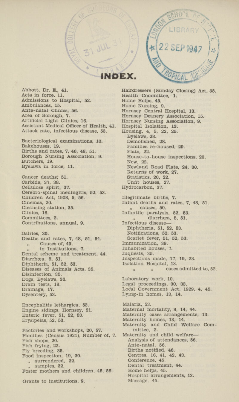 INDEX. Abbott, Dr. E., 41. Acts in force, 11. Admissions to Hospital, 52. Ambulances, 15. Ante-natal Clinics, 56. Area of Borough, 7. Artificial Light Clinics, 16. Assistant Medical Officer of Health, 41. Attack rate, infectious disease, 53. Bacteriological examinations, 10. Bakehouses, 19. Births and rates, 7, 46, 48, 51. Borough Nursing Association, 9. Butchers, 19. Byelaws in force, 11. Cancer deaths; 51. Carbide, 37, 38. Cellulose spirit, 37. Cerebro-spinal meningitis, 52, 53. Children Act, 1908, 5, 56. Cinemas, 20. Cleansing station, 35. Clinics, 16. Committees, 2. Contributions, annual, 9. Dairies, 30. Deaths and rates, 7, 48, 51, 54. „ Causes of, 49. „ in Institutions, 7. Dental scheme and treatment, 44. Diarrhoea, 8, 51. Diphtheria, 51, 52, 53. Diseases of Animals Acts, 35. Disinfection, 35. Dogs, Byelaws, 36. Drain tests, 18. Drainage, 17. Dysentery, 53. Encephalitis lethargica, 53. Engine sidings, Hornsey, 21. Enteric fever, 51, 52, 63. Erysipelas, 52, 53. Factories and workshops, 20, 57. Families (Census 1921), Number of, 7. Fish shops, 20. Fish frying, 22. Fly breeding, 35. Food inspection, 19, 30. „ surrendered, 32. „ samples, 32. Foster mothers and children, 45, 56. Grants to institutions, 9. Hairdressers (Sunday Closing) Act, 35. Health Committee, 1. Home Helps, 45. Home Nursing, 9. Hornsey Central Hospital, 13. Hornsey Deanery Association, 15. Hornsey Nursing Association, 9. Hospital Isolation, 13. Housing, 4, 5, 22, 25. Byelaws, 28. Demolished, 28. Families re-housed, 29. Flats, 22. House-to-house inspections, 20. New, 22. Newland Road Flats, 24, 30. Returns of work, 27. Statistics, 20, 22. Unfit houses, 27. Hydrocarbon, 37. Illegitimate births, 7. Infant deaths and rates, 7, 48, 51. „ causes, 50. Infantile paralysis, 52, 53. diarrhœa, 8, 51. Infectious disease— Diphtheria, 51, 52, 53. Notifications, 52, 53. Scarlet fever, 51, 52, 53. Immunization, 39. Inhabited houses, 7. Inquests, 35. Inspections made, 17, 19, 23. Isolation Hospital, 13. „ „ cases admitted to, 52. Laboratory work, 10. Legal proceedings, 30, 33. Local Government Act, 1929, 4, 45. Lying-in homes, 13, 14. Malaria, 53. Maternal mortality, 8, 14, 44. Maternity cases arrangements, 13. Maternity homes, 13, 14. Maternity and Child Welfare Com mittee, 2. Maternity and child welfare— Analysis of attendances, 56. Ante-natal. 56. Births notified, 46. Centres, 16, 41, 42, 43. Conference, 45 Dental treatment, 44. Home helps, 45. Hospital arrangements, 13. Massage. 45.