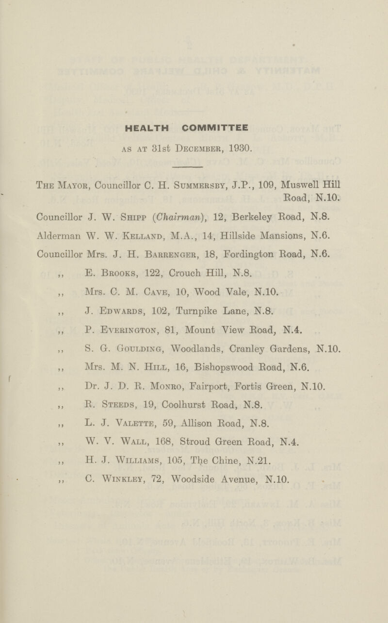 HEALTH COMMITTEE as at 31st December, 1930. The Mayor, Councillor C. H. Summersby, J.P., 109, Muswell Hill Road, N.10. Councillor J. W. Shipp (Chairman), 12, Berkeley Road, N.8. Alderman W. W. Kelland, M.A., 14, Hillside Mansions, N.6. Councillor Mrs. J. H. Barrenger, 18, Fordington Road, N.6. ,, E. Brooks, 122, Crouch Hill, N.8. Mrs. C. M. Cave, 10, Wood Vale, N.10. ,, J. Edwards, 102, Turnpike Lane, N.8. ,, P. Everington, 81, Mount View Road, N.4. ,, S. G. Goulding, Woodlands, Cranley Gardens, N.10. ,, Mrs. M. N. Hill, 16, Bishopswood Road, N.6. ,, Dr. J. D. R. Monro, Fairport, Fortis Green, N.10. ,, R. Steeds, 19, Coolhurst Road, N.8. „ L. J. Valette, 59, Allison Road, N.8. ,, W. V. Wall, 168, Stroud Green Road, N.4. ,, H. J. Williams, 105, The Chine, N.21. ,, C. Winkley, 72, Woodside Avenue, N.10.