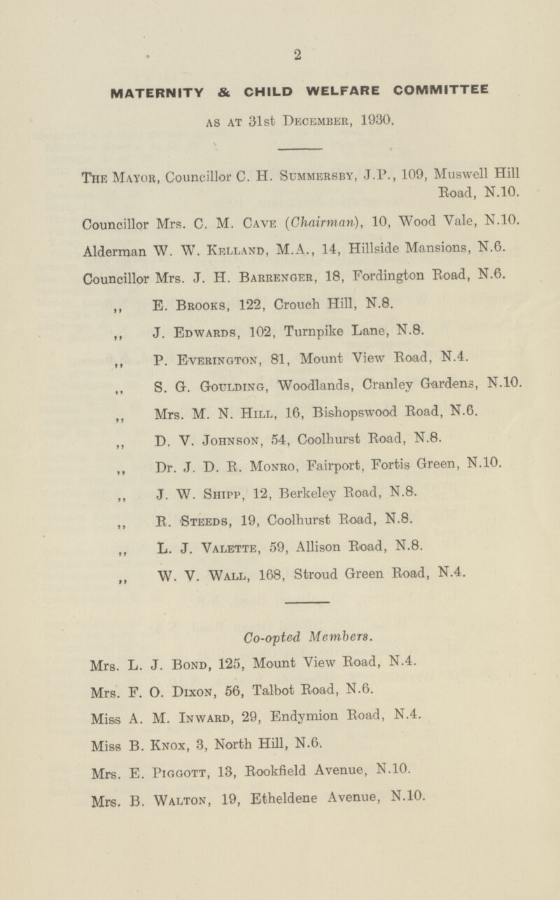2 MATERNITY & CHILD WELFARE COMMITTEE as at 31st December, 1930. The Mayor, Councillor C. H. Summersby, J.P., 109, Muswell Hill Road, N.10. Councillor Mrs. C. M. Cave (Chairman,), 10, Wood Vale, N.10. Alderman W. W. Kelland, M.A., 14, Hillside Mansions, N.6. Councillor Mrs. J. H. Barrenger, 18, Fordington Road, N.6. ,, E. Brooks, 122, Crouch Hill, N.8. ,, J. Edwards, 102, Turnpike Lane, N.8. ,, P. Everington, 81, Mount View Road, N.4. „ S. G. Goulding, Woodlands, Cranley Gardens, N.10. ,, Mrs. M. N. Hill, 16, Bishopswood Road, N.6. ,, D. V. Johnson, 54, Coolhurst Road, N.8. ,, Dr. J. D. R. Monro, Fairport, Fortis Green, N.10. ,, J. W. Shipp, 12, Berkeley Road, N.8. ,, R. Steeds, 19, Coolhurst Road, N.8. ,, L. J. Valette, 59, Allison Road, N.8. „ W. V. Wall, 168, Stroud Green Road, N.4. Co-opted Members. Mrs. L. J. Bond, 125, Mount View Road, N.4. Mrs. F. O. Dixon, 56, Talbot Road, N.6. Miss A. M. Inward, 29, Endymion Road, N.4. Miss B. Knox, 3, North Hill, N.6. Mrs. E. Piggott, 13, Rookfield Avenue, N.10. Mrs. B. Walton, 19, Etheldene Avenue, N.10.