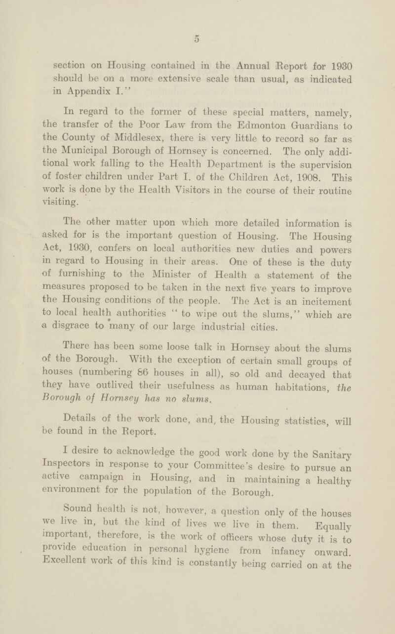 5 section on Housing contained in the Annual Report for 1930 should be on a more extensive scale than usual, as indicated in Appendix I. In regard to the former of these special matters, namely, the transfer of the Poor Law from the Edmonton Guardians to the County of Middlesex, there is very little to record so far as the Municipal Borough of Hornsey is concerned. The only addi tional work falling to the Health Department is the supervision of foster children under Part I. of the Children Act, 1908. This work is done by the Health Visitors in the course of their routine visiting. The other matter upon which more detailed information is asked for is the important question of Housing. The Housing Act, 1930, confers on local authorities new duties and powers in regard to Housing in their areas. One of these is the duty of furnishing to the Minister of Health a statement of the measures proposed to be taken in the next five years to improve the Housing conditions of the people. The Act is an incitement to local health authorities to wipe out the slums, which are a disgrace to many of our large industrial cities. There has been some loose talk in Hornsey about the slums of the Borough. With the exception of certain small groups of houses (numbering 86 houses in all), so old and decayed that they have outlived their usefulness as human habitations, the Borough of Hornsey has no slums. Details of the work done, and, the Housing statistics, will be found in the Report. I desire to acknowledge the good work done by the Sanitary Inspectors in response to your Committee's desire to pursue an active campaign in Housing, and in maintaining a healthy environment for the population of the Borough. Sound health is not, however, a question only of the houses we live in, but the kind of lives we live in them. Equally important, therefore, is the work of officers whose duty it is to provide education in personal hygiene from infancy onward. Excellent work of this kind is constantly being carried on at the