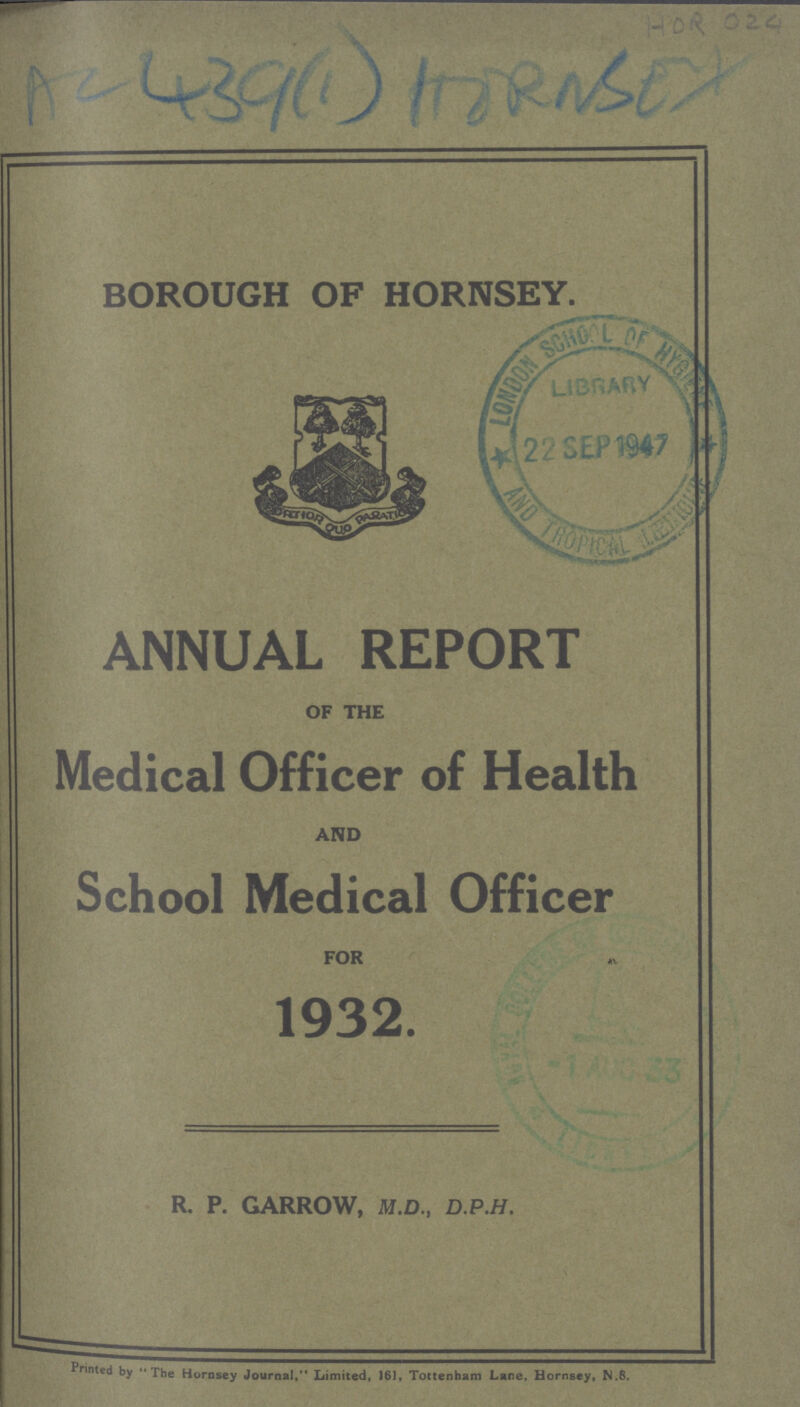 HOR 024 AC 439(1) BOROUGH OF HORNSEY. ANNUAL REPORT OF THE Medical Officer of Health AND School Medical Officer FOR 1932. R. P. GARROW, M.D., D.P.H. Printed by The Hornsey Journal, Limited, 161, Tottenham Lane, Hornsey, N.8.