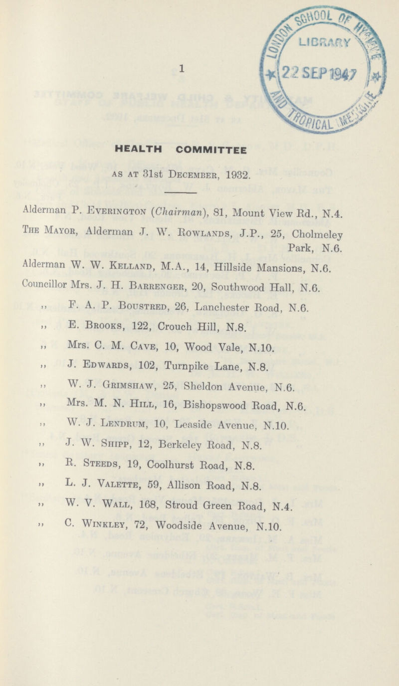 1 HEALTH COMMITTEE AS AT 31st December, 1932. Alderman P. Everington (Chairman), 81, Mount View Ed., N.4. The Mayor, Alderman J. W. Rowlands, J.P., 25, Cholmeley Park, N.6. Alderman W. W. Kelland, M.A., 14, Hillside Mansions, N.6. Councillor Mrs. J. H. Barrenger, 20, Southwood Hall, N.G. ,, F. A. P. Boustred, 26, Lanchester Road, N.6. „ E. Brooks, 122, Crouch Hill, N.8. ,, Mrs. C. M. Cave, 10, Wood Vale, N.10. ,, J. Edwards, 102, Turnpike Lane, N.8. ,, W. J. Grimshaw, 25, Sheldon Avenue, N.6. ,, Mrs. M. N. Hill, 16, Bishopswood Road, N.6. ,, W. J. Lendrum, 10, Leaside Avenue, N.10. ,, J. W. Shipp, 12, Berkeley Road, N.8. ,, R. Steeds, 19, Coolhurst Road, N.8. ,, L. J. Valette, 59, Allison Road, N.8. ,, W. V. Wall, 168, Stroud Green Road, N.4. ,, C. Winkley, 72, Woodside Avenue, N.10.