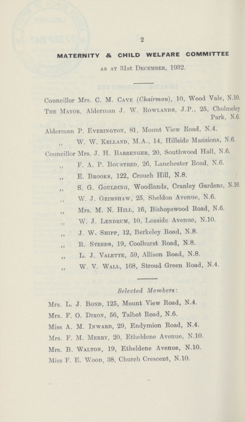 2 MATERNITY & CHILD WELFARE COMMITTEE as at 31st Decemrer, 1932. Councillor Mrs. C. M. Cave (Chairman), 10, Wood Vale, N.10. The Mayor, Alderman J. W. Rowlands, J.P., 25, Cholmeley Park, N.6. Alderman P. Everington, 81, Mount View Road, N.4. ,, W. W. Kelland, M.A., 14, Hillside Mansions, N.0. Councillor Mrs. J. H. Barrenger, 20, Southwood Hall, N.6. ,, F. A. P. Boustred, 26, Lanchester Road, N.6. ,, E. Brooks, 122, Crouch Hill, N.8. ,, S. G. Goulding, Woodlands, Cranley Gardens, N.10. ,, W. J. Grimshaw, 25, Sheldon Avenue, N.6. ,, Mrs. M. N. Hill, 16, Bishopswood Road, N.6. ,, W. J. Lendrum, 10, Leaside Avenue, N.10. ,, J. W. Shipp, 12, Berkeley Road, N.8. ,, R. Steeds, 19, Coolhurst Road, N.8. ,, L. J. Valette, 59, Allison Road, N.8. ,, W. V. Wall, 168, Stroud Green Road, N.4. Selected Members: Mrs. L. J. Bond, 125, Mount View Road, N.4. Mrs. F. O. Dixon, 56, Talbot Road, N.6. Miss A. M. Inward, 29, Endymion Road, N.4. Mrs. F. M. Merry, 20, Etheldene Avenue, N.10. Mrs. B. Walton, 19, Etheldene Avenue, N.10. Miss F. E. Wood, 38, Church Crescent, N.10.