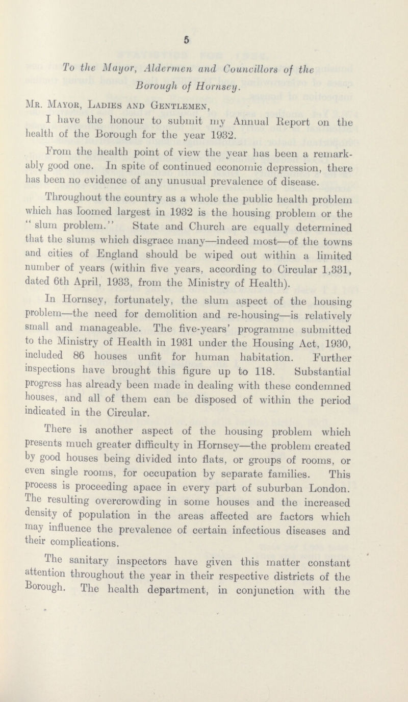 5 To the Mayor, Aldermen and Councillors of the Borough of Hornsey. Mr. Mayor, Ladies and Gentlemen, I have the honour to submit my Annual Report on the health of the Borough for the year 1932. From the health point of view the year has been a remark ably good one. In spite of continued economic depression, there has been no evidence of any unusual prevalence of disease. Throughout the country as a whole the public health problem which has loomed largest in 1932 is the housing problem or the slum problem. State and Church are equally determined that the slums which disgrace many—indeed most—of the towns and cities of England should be wiped out within a limited number of years (within five years, according to Circular 1,331, dated 6th April, 1933, from the Ministry of Health). In Hornsey, fortunately, the slum aspect of the housing problem—the need for demolition and re-housing—is relatively small and manageable. The five-years' programme submitted to the Ministry of Health in 1931 under the Housing Act, 1930, included 86 houses unfit for human habitation. Further inspections have brought this figure up to 118. Substantial progress has already been made in dealing with these condemned houses, and all of them can be disposed of within the period indicated in the Circular. There is another aspect of the housing problem which presents much greater difficulty in Hornsey—the problem created by good houses being divided into flats, or groups of rooms, or even single rooms, for occupation by separate families. This process is proceeding apace in every part of suburban London. The resulting overcrowding in some houses and the increased density of population in the areas affected are factors which may influence the prevalence of certain infectious diseases and their complications. The sanitary inspectors have given this matter constant attention throughout the year in their respective districts of the Borough. The health department, in conjunction with the