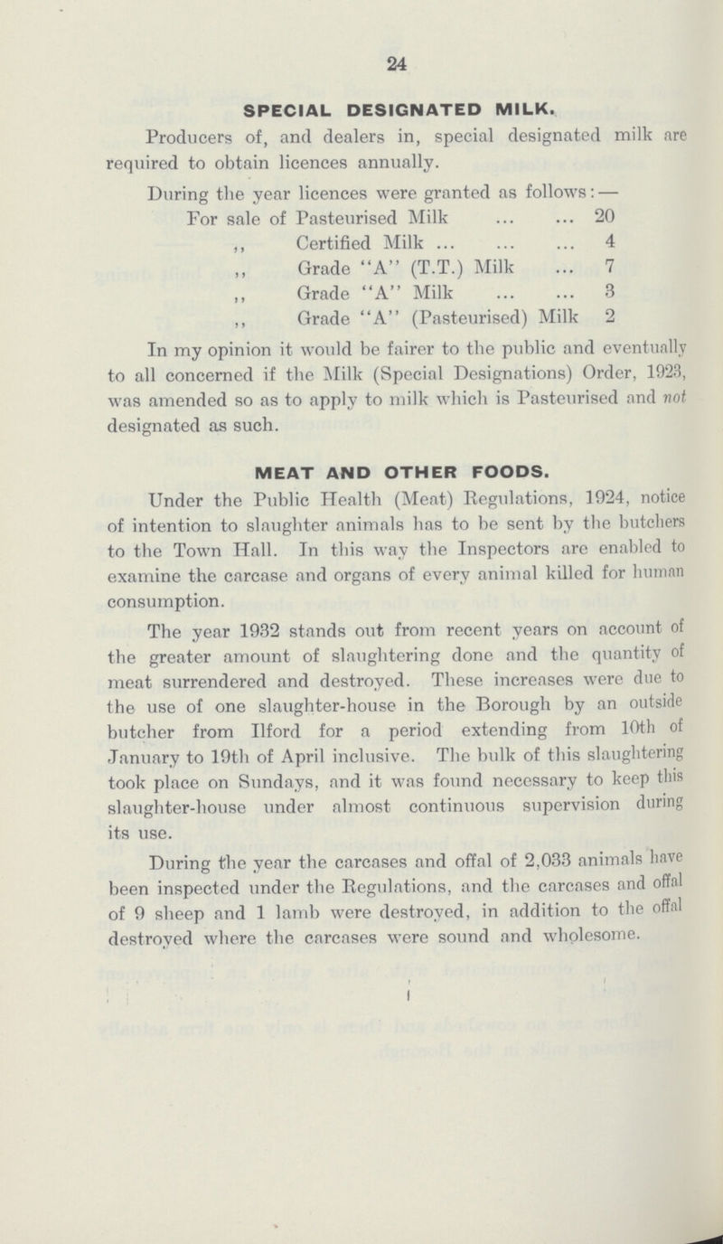 24 SPECIAL DESIGNATED MILK. Producers of, and dealers in, special designated milk are required to obtain licences annually. During the year licences were granted as follows:— For sale of Pasteurised Milk 20 ,, Certified Milk 4 Grade A (T.T.) Milk 7 Grade A Milk 3 ,, Grade A (Pasteurised) Milk 2 In my opinion it would be fairer to the public and eventually to all concerned if the Milk (Special Designations) Order, 1923, was amended so as to apply to milk which is Pasteurised and not designated as such. MEAT AND OTHER FOODS. Under the Public Health (Meat) Regulations, 1924, notice of intention to slaughter animals has to be sent by the butchers to the Town Hall. In this way the Inspectors are enabled to examine the carcase and organs of every animal killed for human consumption. The year 1932 stands out from recent years on account of the greater amount of slaughtering done and the quantity of meat surrendered and destroyed. These increases were due to the use of one slaughter-house in the Borough by an outside butcher from Ilford for a period extending from 10th of January to 19th of April inclusive. The bulk of this slaughtering took place on Sundays, and it was found necessary to keep this slaughter-house under almost continuous supervision during its use. During the year the carcases and offal of 2,033 animals have been inspected under the Regulations, and the carcases and offal of 9 sheep and 1 lamb were destroyed, in addition to the offal destroyed where the carcases were sound and wholesome.