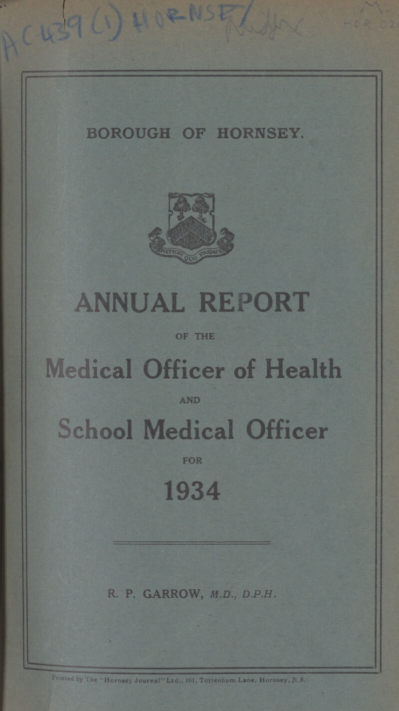 AC439(1)HORNSEY BOROUGH OF HORNSEY. ANNUAL REPORT OF THE Medical Officer of Health AND School Medical Officer FOR 1934 R. P. GARROW, M.D., D.P.H. Printed by The Hornsey Journal Ltd., 161, Tottenham Lane, Hornsey, N.8.