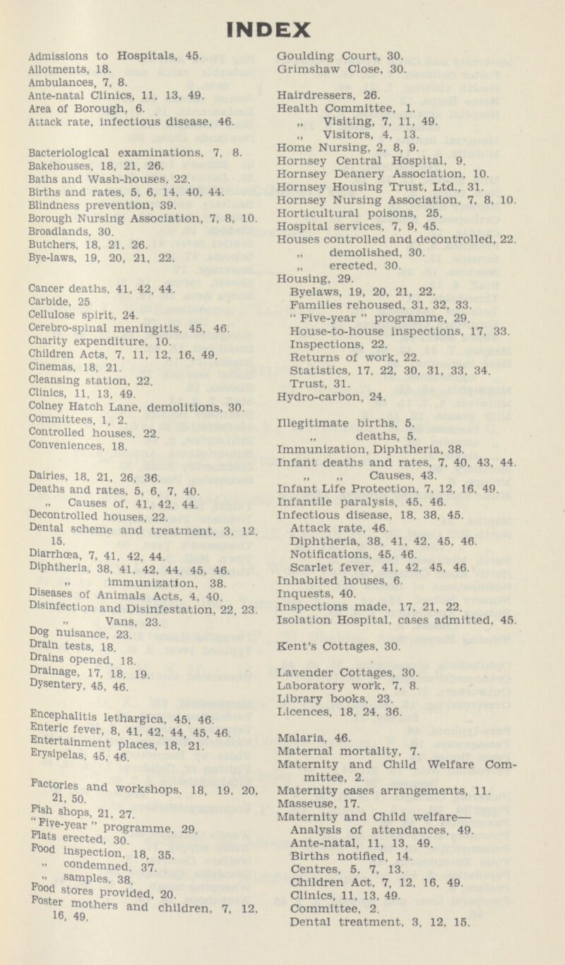 INDEX Admissions to Hospitals, 45. Goulding Court, 30. Allotments, 18. Grimshaw Close, 30. Ambulances, 7, 8. Ante-natal Clinics, 11, 13, 49. Hairdressers, 26. Area of Borough, 6. Health Committee, 1. Attack rate, infectious disease, 46. „ Visiting, 7, 11, 49. „ Visitors, 4, 13. Bacteriological examinations, 7, 8. Home Nursing, 2, 8, 9. Bakehouses, 18, 21, 26. Horney Central Hospital, 9. Baths and Wash-houses, 22. Horney Deanery Association, 10. Births and rates, 5, 6, 14, 40, 44. Horney Housing Trist. Ltd., 31. Blindness prevention, 39. Hornsey Nursing Association, 7, 8, 10. Borough Nursing Association, 7, 8, 10. Horticultural poisons, 25. Broadlands, 30. Hospital services, 7, 9, 45. Butchers, 18, 21, 26. Houses controlled and decontrolled, 22. Bye-laws, 19, 20, 21, 22. „ demolished, 30. „ erected, 30. Housing, 29. Cancer deaths, 41, 42, 44. Byelaws, 19, 20, 21, 22. Carbide, 25 Families rehoused, 31, 32, 33. Cellulose spirit, 24. “Five-year programme, 29. Cerebro-spinal meningitis, 45, 46. House-to-house inspections, 17, 33. Charity expenditure, 10. Inspections, 22. Children Acts, 7, 11, 12, 16, 49. Returns of work, 22. Cinemas, 18, 21. Statistics, 17, 22, 30, 31, 33, 34. Cleansing station, 22. Trust, 31. Clinics, 11, 13, 49. Hydro-carbon, 24. Colney Hatch Lane, demolitions, 30. Committees, 1, 2. Illegitimate births, 5. Controlled houses. 22. „ deaths, 5. Conveniences, 18. Immunization, Diphtheria, 38. Infant deaths and rates, 7, 40, 43, 44. Dairies, 18, 21, 26, 36. „ „ Causes, 43. Deaths and rates, 5, 6, 7, 40. Infant Life Protection, 7, 12, 16, 49. „ Causes of, 41, 42, 44 Infantile paralysis, 45, 46. Decontrolled houses, 22. Infectious disease, 18, 38, 45. Dental scheme and treatment, 3, 12 Attack rate, 46. 15. Diphtheria, 38, 41, 42, 45, 46. Diarrhoea, 7, 41, 42, 44. Notifications, 45, 46. Diphtheria, 38, 41, 42, 44, 45, 46. Scarlet fever, 41, 42, 45, 46. „ immunization, 38. Inhabited houses, 6. Diseases of Animals Acts, 4, 40 Inquests, 40. Disinfection and Disinfestation, 22, 23. Inspections made, 17, 21, 22. „ Vans. 23. Isolation Hospital, cases admitted, 45. Dog nuisance, 23. Drain tests, 18. Kent's Cottages, 30. Drains opened, 18. Drainage, 17, 18, 19. Lavender Cottages, 30. Dysentery, 45, 46. Laboratory work, 7, 8. Library books, 23. Encephalitis lethargica, 45, 46. Licences, 18, 24, 36. Enteric fever, 8, 41, 42 44, 45, 46. Entertainment places, 18, 21. Malaria, 46. Erysipelas, 45, 46. Maternal mortality, 7. Maternity and Child Welfare Com¬ mittee, 2. Factories and workshops, 18, 19. 20, Maternity cases arrangements, 11. 21, 50. Masseuse, 17. Fish shops, 21, 27. Maternity and Child welfare— “Five-year programme, 29. Analysis of attendances, 49. Flats erected, 30. Ante-natal, 11, 13, 49. Food inspection, 18, 35. Births notified, 14. „ condemned, 37. Centres, 5, 7, 13. „ samples, 38. Children Act, 7, 12, 16, 49. Food stores provided, 20. Clinics, 11, 13, 49. Foster mothers and children, 7, 12. Committee, 2. 16, 49. Dental treatment, 3, 12, 15.