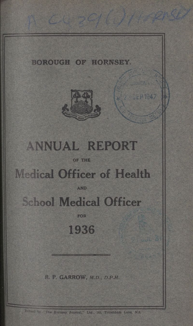 A C439(i)HrRn8V BOROUGH OF HORNSEY. ANNUAL REPORT OF THE Medical Officer of Health AND School Medical Officer FOR 1936 R. P. GARROW, M.D., D.P.H. Printed by The Hornsey Journal. Ltd., 161, Tottenham Lane. N.8,