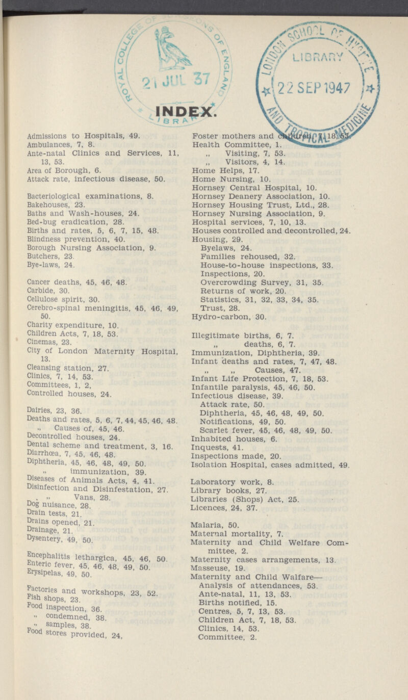 INDEX. Admissions to Hospitals, 49. Ambulances, 7, 8. Ante-natal Clinics and Services, 11, 13, 53. Area of Borough, 6. Attack rate, Infectious disease, 50. Bacteriological examinations, 8. Bakehouses, 23. Baths and Wash-houses, 24. Bed-bug eradication, 28. Births and rates, 5, 6, 7, 15, 48. Blindness prevention, 40. Borough Nursing Association, 9. Butchers, 23 Bye-laws, 24. Cancer deaths, 45, 46, 48. Carbide, 30. Cellulose spirit, 30. Cerebro-spinal meningitis, 45, 46, 49, 50. Charity expenditure, 10. Children Acts, 7, 18, 53. Cinemas, 23. City of London Maternity Hospital, 13. Cleansing station, 27. Clinics, 7, 14, 53. Committees, 1, 2, Controlled houses, 24. Dairies, 23, 36. Deaths and rates, 5, 6, 7, 44, 45, 46, 48. Causes of, 45, 46. Decontrolled houses, 24. Dental scheme and treatment, 3, 16. Diarrhoea, 7, 45, 46, 48. Diphtheria, 45, 46, 48, 49, 50. immunization, 39. Diseases of Animals Acts, 4, 41. Disinfection and Dislnfestation, 27. ,, Vans, 28. Dog nuisance, 28. Drain tests. 21. Drains opened, 21. Drainage, 21. Dysentery, 49. 50. Encephalitis letharglca, 45, 46, 50 Enteric fever. 45, 46, 48. 49 50 Erysipelas, 49, 60. Factories and workshops, 23, 52. Fish shops, 23. food Inspection, 36. ,, condemned, 38. ,, samples, 38. F°od stores provided, 24, Foster mothers and Health Committee, 1. ,, Visiting, 7, 53. „ Visitors, 4, 14. Home Helps, 17. Home Nursing, 10. Hornsey Central Hospital, 10. Hornsey Deanery Association, 10. Hornsey Housing Trust, Ltd., 28. Hornsey Nursing Association, 9. Hospital services, 7, 10, 13. Houses controlled and decontrolled, 24. Housing, 29. Byelaws, 24. Families rehoused, 32. House-to-house inspections, 33. Inspections, 20. Overcrowding Survey, 31, 35. Returns of work, 20. Statistics, 31, 32, 33, 34, 35. Trust, 28. Hydro-carbon, 30. Illegitimate births, 6, 7. „ deaths, 6, 7. Immunization, Diphtheria, 39. Infant deaths and rates, 7, 47, 48. „ „ Causes, 47. Infant Life Protection, 7, 18, 53. Infantile paralysis, 45, 46, 50. Infectious disease, 39. Attack rate, 50. Diphtheria, 45, 46, 48, 49, 50. Notifications, 49, 50. Scarlet fever, 45, 46, 48, 49, 50. Inhabited houses, 6. Inquests, 41. Inspections made, 20. Isolation Hospital, cases admitted, 49. Laboratory work, 8. Library books, 27. Libraries (Shops) Act, 25. Licences, 24, 37. Malaria, 50. Maternal mortality, 7. Maternity and Child Welfare Com mittee, 2. Maternity cases arrangements, 13. Masseuse, 19. Maternity and Child Walfare— Analysis of attendances, 53. Ante-natal, 11, 13, 53. Births notified, 15. Centres, 5, 7, 13, 53. Children Act, 7, 18, 53. Clinics, 14, 53. Committee, 2.