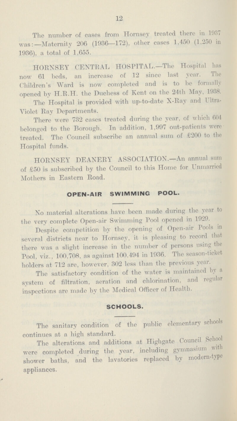 12 The number of cases from Hornsey treated there in 1937 was:—Maternity 206 (1936—172), other cases 1,450 (1,250 in 1936), a total of 1,655. HORNSEY CENTRAL HOSPITAL.—The Hospital has now 61 beds, an increase of 12 since last year. The Children's Ward is now completed and is to be formally opened by H.R.H. the Duchess of Kent on the 24th May, 1938. The Hospital is provided with up-to-date X-Ray and Ultra violet Ray Departments. There were 732 cases treated during the year, of which 604 belonged to the Borough. In addition, 1,997 out-patients were treated. The Council subscribe an annual sum of £200 to the Hospital funds. HORNSEY DEANERY ASSOCIATION.—An annual sum of £50 is subscribed by the Council to this Home for Unmarried Mothers in Eastern Road. OPEN-AIR SWIMMING POOL. No material alterations have been made during the year to the very complete Open-air Swimming Pool opened in 1929. Despite competition by the opening of Open-air Pools in several districts near to Hornsey, it is pleasing to record that there was a slight increase in the number of persons using the Pool, viz., 100,708, as against 100,494 in 1936. The season-ticket holders at 712 are, however, 302 less than the previous year. The satisfactory condition of the water is maintained by a system of filtration, aeration and chlorination, and regular inspections are made by the Medical Officer of Health. SCHOOLS. The sanitary condition of the public elementary schools continues at a high standard. The alterations and additions at Highgate Council School were completed during the year, including gymnasium with shower baths, and the lavatories replaced by moden-type appliances.