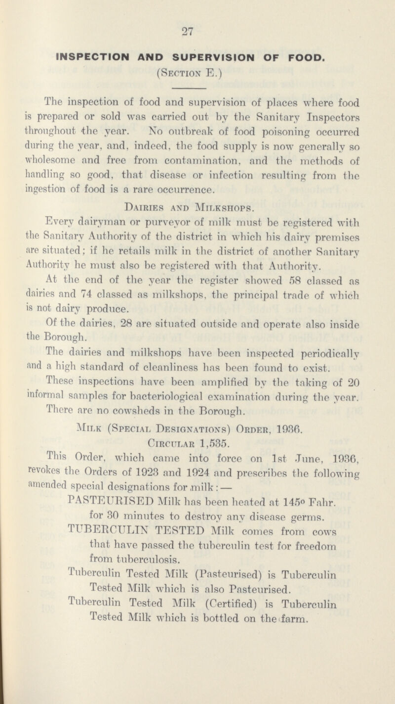 27 INSPECTION AND SUPERVISION OF FOOD. (Section E.) The inspection of food and supervision of places where food is prepared or sold was carried out by the Sanitary Inspectors throughout the year. No outbreak of food poisoning occurred during the year, and, indeed, the food supply is now generally so wholesome and free from contamination, and the methods of handling so good, that disease or infection resulting from the ingestion of food is a rare occurrence. Dairies and Milkshops. Every dairyman or purveyor of milk must be registered with the Sanitary Authority of the district in which his dairy premises are situated; if he retails milk in the district of another Sanitary Authority he must also be registered with that Authority. At the end of the year the register showed 58 classed as dairies and 74 classed as milkshops. the principal trade of which is not dairy produce. Of the dairies. 28 are situated outside and operate also inside the Borough. The dairies and milkshops have been inspected periodically and a high standard of cleanliness has been found to exist. These inspections have been amplified by the taking of 20 informal samples for bacteriological examination during the year. There are no cowsheds in the Borough. Milk (Special Designations) Order. 1036. Circular 1,535. This Order, which came into force on 1st June, 1936, revokes the Orders of 1923 and 1924 and prescribes the following amended special designations for milk: — PASTEURISED Milk has been heated at 145° Fahr. for 30 minutes to destroy any disease germs. TUBERCULIN TESTED Milk comes from cows that have passed the tuberculin test for freedom from tuberculosis. Tuberculin Tested Milk (Pasteurised) is Tuberculin Tested Milk which is also Pasteurised. Tuberculin Tested Milk (Certified) is Tuberculin Tested Milk which is bottled on the farm.